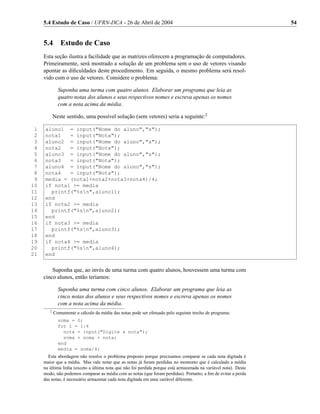5.4 Estudo de Caso / UFRN-DCA - 26 de Abril de 2004                                                         54


     5.4       Estudo de Caso
     Esta seção ilustra a facilidade que as matrizes oferecem a programação de computadores.
     Primeiramente, será mostrado a solução de um problema sem o uso de vetores visando
     apontar as diﬁculdades deste procedimento. Em seguida, o mesmo problema será resol-
     vido com o uso de vetores. Considere o problema:

              Suponha uma turma com quatro alunos. Elaborar um programa que leia as
              quatro notas dos alunos e seus respectivos nomes e escreva apenas os nomes
              com a nota acima da média.

            Neste sentido, uma possível solução (sem vetores) seria a seguinte:2

 1   aluno1 = input("Nome do aluno","s");
 2   nota1   = input("Nota");
 3   aluno2 = input("Nome do aluno","s");
 4   nota2   = input("Nota");
 5   aluno3 = input("Nome do aluno","s");
 6   nota3   = input("Nota");
 7   aluno4 = input("Nome do aluno","s");
 8   nota4   = input("Nota");
 9   media = (nota1+nota2+nota3+nota4)/4;
10   if nota1 >= media
11     printf("%sn",aluno1);
12   end
13   if nota2 >= media
14     printf("%sn",aluno2);
15   end
16   if nota3 >= media
17     printf("%sn",aluno3);
18   end
19   if nota4 >= media
20     printf("%sn",aluno4);
21   end


         Suponha que, ao invés de uma turma com quatro alunos, houvessem uma turma com
     cinco alunos, então teríamos:

              Suponha uma turma com cinco alunos. Elaborar um programa que leia as
              cinco notas dos alunos e seus respectivos nomes e escreva apenas os nomes
              com a nota acima da média.
        2
            Comumente o cálculo da média das notas pode ser efetuado pelo seguinte trecho de programa:
              soma = 0;
              for i = 1:4
                nota = input("Digite a nota");
                soma = soma + nota;
              end
              media = soma/4;
       Esta abordagem não resolve o problema proposto porque precisamos comparar se cada nota digitada é
     maior que a média. Mas vale notar que as notas já foram perdidas no momento que é calculado a média
     na última linha (exceto a última nota que não foi perdida porque está armazenada na variável nota). Deste
     modo, não podemos comparar as média com as notas (que foram perdidas). Portanto, a ﬁm de evitar a perda
     das notas, é necessário armazenar cada nota digitada em uma variável diferente.
 