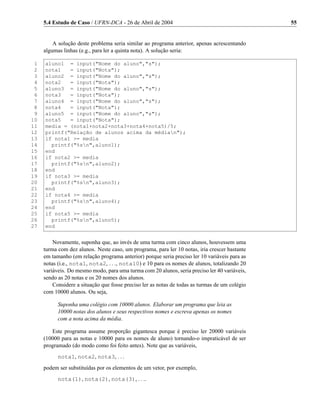 5.4 Estudo de Caso / UFRN-DCA - 26 de Abril de 2004                                        55


         A solução deste problema seria similar ao programa anterior, apenas acrescentando
     algumas linhas (e.g., para ler a quinta nota). A solução seria:

 1   aluno1 = input("Nome do aluno","s");
 2   nota1   = input("Nota");
 3   aluno2 = input("Nome do aluno","s");
 4   nota2   = input("Nota");
 5   aluno3 = input("Nome do aluno","s");
 6   nota3   = input("Nota");
 7   aluno4 = input("Nome do aluno","s");
 8   nota4   = input("Nota");
 9   aluno5 = input("Nome do aluno","s");
10   nota5   = input("Nota");
11   media = (nota1+nota2+nota3+nota4+nota5)/5;
12   printf("Relação de alunos acima da médian");
13   if nota1 >= media
14     printf("%sn",aluno1);
15   end
16   if nota2 >= media
17     printf("%sn",aluno2);
18   end
19   if nota3 >= media
20     printf("%sn",aluno3);
21   end
22   if nota4 >= media
23     printf("%sn",aluno4);
24   end
25   if nota5 >= media
26     printf("%sn",aluno5);
27   end


         Novamente, suponha que, ao invés de uma turma com cinco alunos, houvessem uma
     turma com dez alunos. Neste caso, um programa, para ler 10 notas, iria crescer bastante
     em tamanho (em relação programa anterior) porque seria preciso ler 10 variáveis para as
     notas (i.e., nota1, nota2, . . ., nota10) e 10 para os nomes de alunos, totalizando 20
     variáveis. Do mesmo modo, para uma turma com 20 alunos, seria preciso ler 40 variáveis,
     sendo as 20 notas e os 20 nomes dos alunos.
         Considere a situação que fosse preciso ler as notas de todas as turmas de um colégio
     com 10000 alunos. Ou seja,

           Suponha uma colégio com 10000 alunos. Elaborar um programa que leia as
           10000 notas dos alunos e seus respectivos nomes e escreva apenas os nomes
           com a nota acima da média.

        Este programa assume proporção gigantesca porque é preciso ler 20000 variáveis
     (10000 para as notas e 10000 para os nomes de aluno) tornando-o impraticável de ser
     programado (do modo como foi feito antes). Note que as variáveis,
           nota1, nota2, nota3, . . .
     podem ser substituídas por os elementos de um vetor, por exemplo,
           nota(1), nota(2), nota(3), . . ..
 