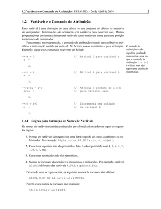 1.2 Variáveis e o Comando de Atribuição / UFRN-DCA - 26 de Abril de 2004                                        2


1.2    Variáveis e o Comando de Atribuição
Uma variável é uma abstração de uma célula ou um conjunto de células na memória
do computador. Informações são armazenas em variáveis para posterior uso. Muitos
programadores costumam a interpretar variáveis como sendo um nome para uma posição
na memória do computador.
   Fundamental na programação, o comando de atribuição é usado para atribuir ou mo-
diﬁcar a informação contida na variável. No Scilab, usa-se o símbolo = para atribuição. O símbolo de
Exemplo: digite estes comandos no prompt do Scilab:                                     atribuição = não
                                                                                             signiﬁca igualdade
-->a = 2                                     //     Atribui 2 para variável a                matemática, uma vez
 a =                                                                                         que o comando de
                                                                                             atribuição i = i+1
      2.                                                                                     é válido, mas não
                                                                                             representa igualdade
-->b = 4                                     //     Atribui 4 para variável b                matemática.
 a =

      4.

-->area = a*b                                //     Atribui o produto de a e b
 area =                                      //     para variável area

      8.

-->b = b+1                                   //     Incrementa uma unidade
 b =                                         //     na variável b

      5.


1.2.1 Regras para Formação de Nomes de Variáveis
Os nomes de variáveis (também conhecidos por identiﬁcadores) devem seguir as seguin-
tes regras:

   1. Nomes de variáveis começam com uma letra seguido de letras, algarismos ou su-
      blinhados. Por exemplo: Alpha, notas, A1, B23 e cor_do_objeto;

   2. Caracteres especiais não são permitidos. Isto é, não é permitido usar #, $, &, %, ?,
      !, @, <, ~, etc;

   3. Caracteres acentuados não são permitidos;

   4. Nomes de variáveis são sensíveis a maiúsculas e minúsculas. Por exemplo, variável
      Alpha é diferente das variáveis ALPHA, alpha e AlPhA.

   De acordo com as regras acima, os seguintes nomes de variáveis são válidos:

      ALPHA, X, B1, B2, b1, matricula e MEDIA.

   Porém, estes nomes de variáveis são inválidos:

      5B, 1b, nota[1], A/B e X@Z.
 