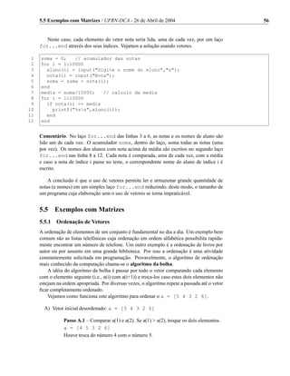 5.5 Exemplos com Matrizes / UFRN-DCA - 26 de Abril de 2004                                  56


        Neste caso, cada elemento do vetor nota seria lida, uma de cada vez, por um laço
     for...end através dos seus índices. Vejamos a solução usando vetores.

 1   soma = 0;   // acumulador das notas
 2   for i = 1:10000
 3     aluno(i) = input("Digite o nome do aluno","s");
 4     nota(i) = input("Nota");
 5     soma = soma + nota(i);
 6   end
 7   media = soma/10000;   // calculo da media
 8   for i = 1:10000
 9     if nota(i) >= media
10       printf("%sn",aluno(i));
11     end
12   end


     Comentário. No laço for...end das linhas 3 a 6, as notas e os nomes de aluno são
     lido um de cada vez. O acumulador soma, dentro do laço, soma todas as notas (uma
     por vez). Os nomes dos alunos com nota acima da média são escritos no segundo laço
     for...end nas linha 8 a 12. Cada nota é comparada, uma de cada vez, com a média
     e caso a nota de índice i passe no teste, o correspondente nome do aluno de índice i é
     escrito.

         A conclusão é que o uso de vetores permite ler e armazenar grande quantidade de
     notas (e nomes) em um simples laço for...end reduzindo, deste modo, o tamanho de
     um programa cuja elaboração sem o uso de vetores se torna impraticável.


     5.5    Exemplos com Matrizes
     5.5.1 Ordenação de Vetores
     A ordenação de elementos de um conjunto é fundamental no dia a dia. Um exemplo bem
     comum são as listas telefônicas cuja ordenação em ordem alfabética possibilita rapida-
     mente encontrar um número de telefone. Um outro exemplo é a ordenação de livros por
     autor ou por assunto em uma grande biblioteca. Por isso a ordenação é uma atividade
     constantemente solicitada em programação. Provavelmente, o algoritmo de ordenação
     mais conhecido da computação chama-se o algoritmo da bolha.
         A idéia do algoritmo da bolha é passar por todo o vetor comparando cada elemento
     com o elemento seguinte (i.e., a(i) com a(i+1)) e troca-los caso estes dois elementos não
     estejam na ordem apropriada. Por diversas vezes, o algoritmo repete a passada até o vetor
     ﬁcar completamente ordenado.
         Vejamos como funciona este algoritmo para ordenar o a = [5 4 3 2 6].

       A) Vetor inicial desordenado: a = [5 4 3 2 6]

                Passo A.1 – Comparar a(1) e a(2). Se a(1) > a(2), troque os dois elementos.
                a = [4 5 3 2 6]
                Houve troca do número 4 com o número 5.
 