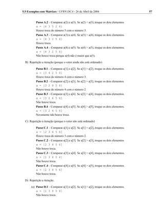 5.5 Exemplos com Matrizes / UFRN-DCA - 26 de Abril de 2004                               57


           Passo A.2 – Comparar a(2) e a(3). Se a(2) > a(3), troque os dois elementos.
           a = [4 3 5 2 6]
           Houve troca do número 5 com o número 3.
           Passo A.3 – Comparar a(3) e a(4). Se a(3) > a(4), troque os dois elementos.
           a = [4 3 2 5 6]
           Houve troca.
           Passo A.4 – Comparar a(4) e a(5). Se a(4) > a(5), troque os dois elementos.
           a = [4 3 2 5 6]
           Não houve troca porque a(4) não é maior que a(5).

  B) Repetição a iteração (porque o vetor ainda não está ordenado):

           Passo B.1 – Comparar a[1] e a[2]. Se a[1] > a[2], troque os dois elementos.
           a = [3 4 2 5 6]
           Houve troca do número 4 com o número 3.
           Passo B.2 – Comparar a[2] e a[3]. Se a[2] > a[3], troque os dois elementos.
           a = [3 2 4 5 6]
           Houve troca do número 4 com o número 2.
           Passo B.3 – Comparar a[3] e a[4]. Se a[3] > a[4], troque os dois elementos.
           a = [3 2 4 5 6]
           Não houve troca.
           Passo B.4 – Comparar a[4] e a[5]. Se a[4] > a[5], troque os dois elementos.
           a = [3 2 4 5 6]
           Novamente não houve troca.

  C) Repetição a iteração (porque o vetor não está ordenado)

           Passo C.1 – Comparar a[1] e a[2]. Se a[1] > a[2], troque os dois elementos.
           a = [2 3 4 5 6]
           Houve troca do número 3 com o número 2.
           Passo C.2 – Comparar a[2] e a[3]. Se a[2] > a[3], troque os dois elementos.
           a = [2 3 4 5 6]
           Não houve troca.
           Passo C.3 – Comparar a[3] e a[4]. Se a[3] > a[4], troque os dois elementos.
           a = [2 3 4 5 6]
           Não houve troca.
           Passo C.4 – Comparar a[4] e a[5]. Se a[4] > a[5], troque os dois elementos.
           a = [2 3 4 5 6]
           Não houve troca.

  D) Repetição a iteração.

       (a) Passo D.1 – Comparar a[1] e a[2]. Se a[1] > a[2], troque os dois elementos.
           a = [2 3 4 5 6]
           Não houve troca.
 