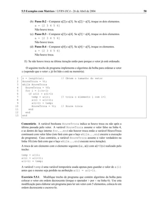 5.5 Exemplos com Matrizes / UFRN-DCA - 26 de Abril de 2004                                58


            (b) Passo D.2 – Comparar a[2] e a[3]. Se a[2] > a[3], troque os dois elementos.
                a = [2 3 4 5 6]
                Não houve troca.
            (c) Passo D.3 – Comparar a[3] e a[4]. Se a[3] > a[4], troque os dois elementos.
                a = [2 3 4 5 6]
                Não houve troca.
            (d) Passo D.4 – Comparar a[4] e a[5]. Se a[4] > a[5], troque os elementos.
                a = [2 3 4 5 6]
                Não houve troca.

       E) Se não houve troca na última iteração então pare porque o vetor já está ordenado.

         O seguinte trecho de programa implementa o algoritmo da bolha para ordenar a vetor
     a (supondo que o vetor a já foi lido e está na memória).

 1   n = length(a);                    // Obtem o tamanho do vetor
 2   HouveTroca = %t;
 3   while HouveTroca
 4     HouveTroca = %f;
 5     for i = 1:(n-1)
 6       if a(i) > a(i+1)
 7         temp = a(i);                // troca o elemento i com i+1
 8         a(i) = a(i+1);
 9         a(i+1) = temp;
10         HouveTroca = %t;            // Houve troca
11       end
12     end
13   end


     Comentário. A variável booleana HouveTroca indica se houve troca ou não após a
     última passada pelo vetor. A variável HouveTroca assume o valor falso na linha 4,
     e se dentro do laço interno for...end não houver troca então a variável HouveTroca
     continuará com valor falso (isto fará com que o laço while...end encerre a execução
     do programa). Caso contrário, a variável HouveTroca assume o valor verdadeiro na
     linha 10) (isto fará com que o laço while...end execute nova iteração).
     A troca de um elemento com o elemento seguinte (i.e., a(i) com a(i+1)) é realizado pelo
     trecho:
     temp = a(i);
     a(i) = a(i+1);
     a(i+1) = temp;

     A variável temp é uma variável temporária usada apenas para guardar o valor de a(i)
     antes que o mesmo seja perdido na atribuição a(i) = a(i+1).

     Exercício 5.5.1. Modiﬁque trecho de programa que contém algoritmo da bolha para
     colocar o vetor em ordem decrescente (troque o operador > por < na linha 6). Use esta
     modiﬁcação para elaborar um programa para ler um vetor com 5 elementos, coloca-lo em
     ordem decrescente e escreve-lo.
 