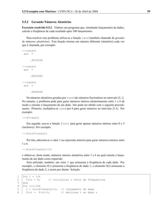 5.5 Exemplos com Matrizes / UFRN-DCA - 26 de Abril de 2004                                  59


    5.5.2 Gerando Números Aleatórios
    Exercício resolvido 5.5.2. Elabore um programa que, simulando lançamentos de dados,
    calcule a freqüência de cada resultado após 100 lançamentos.

        Para resolver este problema utiliza-se a função rand (também chamada de gerador
    de números aleatórios). Esta função retorna um número diferente (aleatório) cada vez
    que é chamada, por exemplo:
    -->rand()
     ans =

          .4410204

    -->rand()
     ans =

          .8859080

    -->rand()
     ans =

          .6868068

       Os números aleatórios gerados por rand são números fracionários no intervalo [0, 1].
    No entanto, o problema pede para gerar números inteiros aleatoriamente entre 1 e 6 de
    modo a simular o lançamento de um dado. Isto pode ser obtido com o seguinte procedi-
    mento. Primeiro, multiplica-se rand por 6 para gerar números no intervalo [0, 6]. Por
    exemplo:
    -->6*rand()

        Em seguida, usa-se a função fix() para gerar apenas números inteiros entre 0 e 5
    (inclusive). Por exemplo,

    -->fix(6*rand())

        Por ﬁm, adiciona-se o valor 1 na expressão anterior para gerar números inteiros entre
    1 e 6.
    -->fix(6*rand())+1)

    e obtém-se, deste modo, números inteiros aleatórios entre 1 e 6 na qual simula o lança-
    mento de um dado como requerido.
        Será utilizado, também, um vetor f que armazena a freqüência de cada dado. Por
    exemplo, o elemento f(1) armazena a freqüência do dado 1, o elemento f(2) armazena a
    freqüência do dado 2, e assim por diante. Solução:

1   for i = 1:6
2     f(i) = 0;     // inicializa o vetor de frequencias
3   end
4   for i=1:100
5     r = fix(6*rand())+1; // lançamento do dado
6     f(r) = f(r)+1;        // adiciona 1 ao dado r
 