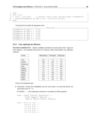 5.5 Exemplos com Matrizes / UFRN-DCA - 26 de Abril de 2004                            60


 7   end
 8   for i=1:6
 9     f(i) = f(i)/100;      // divide o vetor f por 100 para obter a frequencia.
10     printf("freqüência do dado %1.0f = %5.2f%n",i,f(i));
11   end


        Uma possível execução do programa seria:
                                                         Resultado
     freqüência    do   dado      1   =   0.12%
     freqüência    do   dado      2   =   0.13%
     freqüência    do   dado      3   =   0.29%
     freqüência    do   dado      4   =   0.22%
     freqüência    do   dado      5   =   0.13%
     freqüência    do   dado      6   =   0.11%


     5.5.3 Uma Aplicação de Matrizes
     Exercício resolvido 5.5.3. Alguns candidatos prestaram concurso para cinco vagas em
     uma empresa. Os resultados das provas do concurso estão armazenadas nas seguintes
     matrizes:

                Nome                            Matemática   Português   Digitação

                Ana                                6,5          7,1         7,5
                Carlos                             8,0          8,3         7,2
                Francisco                          7,5          8,1         8,3
                José                               6,1          5,2         6,0
                Magali                             5,1          6,1         6,5
                Marcos                             4,1          5,5         5,4
                Maria                              9,1          8,9         9,4
                Marta                              8,8          8,5         9,0
                Paulo                              9,5          9,3         9,1
                Pedro                              8,2          8,5         7,8

        Escreva um programa que:

       a) Armazene o nomes dos candidados em um vetor nome e as notas das provas em
          uma matriz nota 10 × 3.
          O símbolo ... será usado para continuar os comandos na linha seguinte.

          nome = ["Ana" "Carlos" "Francisco" ...
                  "José" "Magali" "Marcos" ...
                   "Maria" "Marta" "Paulo" "Pedro"];

          nota = [6.5       7.1   7.5;    ...
                  8.0       8.3   7.2;    ...
                  7.5       8.1   8.3;    ...
                  6.1       5.2   6.0;    ...
                  5.1       6.1   6.5;    ...
                  4.1       5.5   5.4;    ...
 