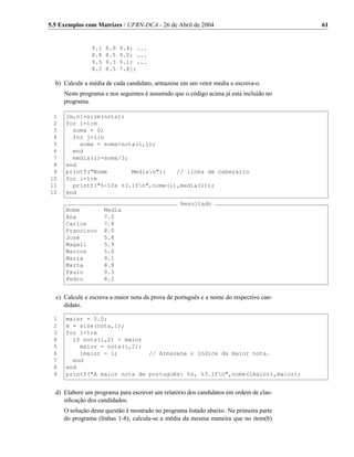 5.5 Exemplos com Matrizes / UFRN-DCA - 26 de Abril de 2004                              61


               9.1   8.9   9.4; ...
               8.8   8.5   9.0; ...
               9.5   9.3   9.1; ...
               8.2   8.5   7.8];

  b) Calcule a média de cada candidato, armazene em um vetor media e escreva-o.
     Neste programa e nos seguintes é assumido que o código acima já está incluído no
     programa.

 1    [m,n]=size(nota);
 2    for i=1:m
 3      soma = 0;
 4      for j=1:n
 5        soma = soma+nota(i,j);
 6      end
 7      media(i)=soma/3;
 8    end
 9    printf("Nome       Median");   // linha de cabeçario
10    for i=1:m
11      printf("%-10s %3.1fn",nome(i),media(i));
12    end
                                                 Resultado
      Nome           Media
      Ana            7.0
      Carlos         7.8
      Francisco      8.0
      José           5.8
      Magali         5.9
      Marcos         5.0
      Maria          9.1
      Marta          8.8
      Paulo          9.3
      Pedro          8.2


  c) Calcule e escreva a maior nota da prova de português e a nome do respectivo can-
     didato.

 1    maior = 0.0;
 2    m = size(nota,1);
 3    for i=1:m
 4      if nota(i,2) > maior
 5        maior = nota(i,2);
 6        imaior = i;         // Armazena o índice da maior nota.
 7      end
 8    end
 9    printf("A maior nota de português: %s, %3.1fn",nome(imaior),maior);


  d) Elabore um programa para escrever um relatório dos candidatos em ordem de clas-
     siﬁcação dos candidados.
     O solução desta questão é mostrado no programa listado abaixo. Na primeira parte
     do programa (linhas 1-8), calcula-se a média da mesma maneira que no item(b)
 