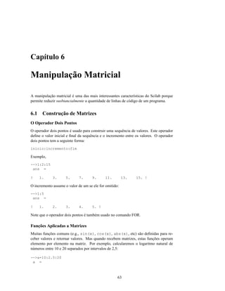 Capítulo 6

Manipulação Matricial

A manipulação matricial é uma das mais interessantes características do Scilab porque
permite reduzir susbtancialmente a quantidade de linhas de código de um programa.


6.1    Construção de Matrizes
O Operador Dois Pontos
O operador dois pontos é usado para construir uma sequência de valores. Este operador
deﬁne o valor inicial e ﬁnal da sequência e o incremento entre os valores. O operador
dois pontos tem a seguinte forma:
inicio:incremento:fim

Exemplo,
-->1:2:15
 ans =

!     1.     3.      5.      7.      9.     11.         13.    15. !

O incremento assume o valor de um se ele for omitido:
-->1:5
 ans =

!     1.     2.      3.      4.      5. !

Note que o operador dois pontos é também usado no comando FOR.

Funções Aplicadas a Matrizes
Muitas funções comuns (e.g., sin(x), cos(x), abs(x), etc) são deﬁnidas para re-
ceber valores e retornar valores. Mas quando recebem matrizes, estas funções operam
elemento por elemento na matriz. Por exemplo, calcularemos o logaritmo natural de
números entre 10 e 20 separados por intervalos de 2,5:

-->a=10:2.5:20
 a =



                                                    63
 