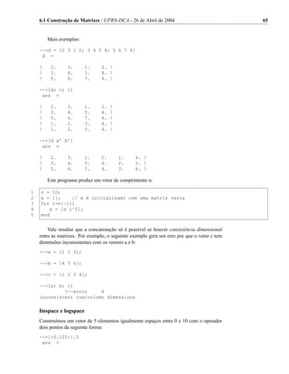6.1 Construção de Matrizes / UFRN-DCA - 26 de Abril de 2004                             65


        Mais exemplos:

    -->d = [2 3 1 2; 3 4 5 4; 5 6 7 4]
     d =

    !    2.      3.       1.    2. !
    !    3.      4.       5.    4. !
    !    5.      6.       7.    4. !

    -->[d; c; c]
     ans =

    !    2.      3.       1.    2.   !
    !    3.      4.       5.    4.   !
    !    5.      6.       7.    4.   !
    !    1.      2.       3.    4.   !
    !    1.      2.       3.    4.   !

    -->[d a’ b’]
     ans =

    !    2.      3.       1.    2.       1.     4. !
    !    3.      4.       5.    4.       2.     5. !
    !    5.      6.       7.    4.       3.     6. !

        Este programa produz um vetor de comprimento n:

1   n = 10;
2   x = [];    // x é inicializado com uma matriz vazia
3   for i=n:-1:1
4      x = [x i^2];
5   end


        Vale resaltar que a concatenação só é possível se houver consistência dimensional
    entre as matrizes. Por exemplo, o seguinte exemplo gera um erro por que o vetor c tem
    dimensões inconsistentes com os vetores a e b:
    -->a = [1 2 3];

    -->b = [4 5 6];

    -->c = [1 2 3 4];

    -->[a; b; c]
             !--error     6
    inconsistent row/column dimensions

    linspace e logspace
    Construímos um vetor de 5 elementos igualmente espaços entre 0 e 10 com o operador
    dois pontos da seguinte forma:
    -->1:0.125:1.5
     ans =
 