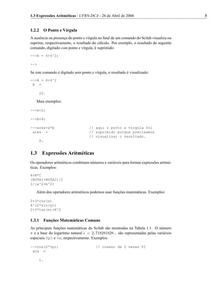 1.3 Expressões Aritméticas / UFRN-DCA - 26 de Abril de 2004                              3


1.2.2 O Ponto e Vírgula
A ausência ou presença do ponto e vírgula no ﬁnal de um comando do Scilab visualiza ou
suprime, respectivamente, o resultado do cálculo. Por exemplo, o resultado do seguinte
comando, digitado com ponto e vírgula, é suprimido:
-->A = 4+4^2;

-->

Se este comando é digitado sem ponto e vírgula, o resultado é visualizado:
-->A = 4+4^2
 A =

      20.

   Mais exemplos:

-->a=2;

-->b=4;

-->area=a*b                         // aqui o ponto e vírgula foi
 area =                             // suprimido porque precisamos
                                    // visualizar o resultado.
      8.


1.3    Expressões Aritméticas
Os operadores aritméticos combinam números e variáveis para formar expressões aritmé-
ticas. Exemplos:
A+B*C
(NOTA1+NOTA2)/2
1/(a^2+b^2)

   Além dos operadores aritméticos podemos usar funções matemáticas. Exemplos:

2+3*cos(x)
X^(2*sin(y))
2+3*tan(x)+K^2


1.3.1 Funções Matemáticas Comuns
As principais funções matemáticas do Scilab são mostradas na Tabela 1.1. O número
π e a base do logaritmo natural e = 2, 718281828... são representadas pelas variáveis
especiais %pi e %e, respectivamente. Exemplos:

-->cos(2*%pi)                           // coseno de 2 vezes PI
 ans =

      1.
 