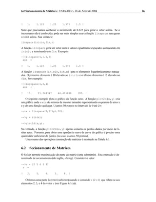 6.2 Secionamento de Matrizes / UFRN-DCA - 26 de Abril de 2004                           66



!     1.     1.125        1.25     1.375       1.5 !

Note que precisamos conhecer o incremento de 0,125 para gerar o vetor acima. Se o
incremento não é conhecido, pode ser mais simples usar a função linspace para gerar
o vetor acima. Sua sintaxe é
linspace(inicio,fim,n)

A função linspace gera um vetor com n valores igualmente espaçados começando em
inicio e terminando em fim. Exemplo:
-->linspace(1,1.5,5)
 ans =

!     1.     1.125        1.25     1.375       1.5 !

A função logspace(inicio,fim,n) gera n elementos logaritmicamente espaça-
dos. O primeiro elemento é 10 elevado ao inicio e o último elemento é 10 elevado ao
fim. Por exemplo:
-->logspace(1,2,4)
 ans =

!     10.     21.544347          46.415888      100. !

    O seguinte exemplo plota o gráﬁco da função seno. A função plot2d(x,y) cria
um gráﬁco onde x e y são vetores de mesmo tamanho representando os pontos do eixo x
e y de uma função qualquer. Usamos 50 pontos no intervalo de 0 até 2π:
-->x = linspace(0,2*%pi,50);

-->y = sin(x);

-->plot2d(x,y);

Na verdade, a função plot2d(x,y) apenas conecta os pontos dados por meio de li-
nhas retas. Portanto, para obter uma aparência suave da curva do gráﬁco é preciso uma
quantidade suﬁciente de pontos (no caso usamos 50 pontos).
   Um resumo das operações construção de matrizes é mostrado na Tabela 6.1.


6.2    Secionamento de Matrizes
O Scilab permite manipulação de parte da matriz (uma submatriz). Esta operação é de-
nominada de secionamento (do inglês, slicing). Considere o vetor:

-->v = [2 5 6 3 8]
 v =

!     2.     5.      6.      3.      8. !

   Obtemos uma parte do vetor (subvetor) usando o comando v(2:4) que refere-se aos
elementos 2, 3, e 4 do vetor v (ver Figura 6.1(a)):
 