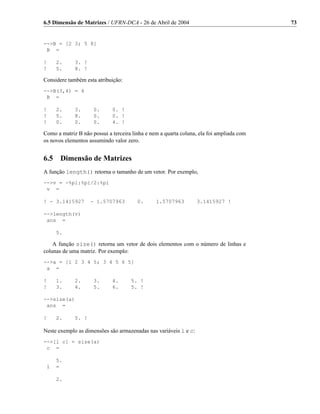 6.5 Dimensão de Matrizes / UFRN-DCA - 26 de Abril de 2004                                 73


-->B = [2 3; 5 8]
 B =

!     2.     3. !
!     5.     8. !

Considere também esta atribuição:
-->B(3,4) = 4
 B =

!     2.     3.      0.      0. !
!     5.     8.      0.      0. !
!     0.     0.      0.      4. !

Como a matriz B não possui a terceira linha e nem a quarta coluna, ela foi ampliada com
os novos elementos assumindo valor zero.


6.5    Dimensão de Matrizes
A função length() retorna o tamanho de um vetor. Por exemplo,
-->v = -%pi:%pi/2:%pi
 v =

! - 3.1415927       - 1.5707963         0.      1.5707963         3.1415927 !

-->length(v)
 ans =

      5.

    A função size() retorna um vetor de dois elementos com o número de linhas e
colunas de uma matriz. Por exemplo:
-->a = [1 2 3 4 5; 3 4 5 6 5]
 a =

!     1.     2.      3.      4.      5. !
!     3.     4.      5.      6.      5. !

-->size(a)
 ans =

!     2.     5. !

Neste exemplo as dimensões são armazenadas nas variáveis l e c:
-->[l c] = size(a)
 c =

      5.
 l    =

      2.
 