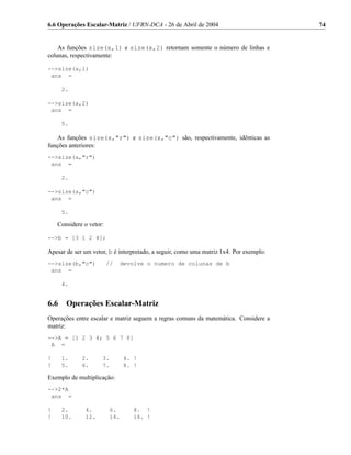 6.6 Operações Escalar-Matriz / UFRN-DCA - 26 de Abril de 2004                           74


    As funções size(x,1) e size(x,2) retornam somente o número de linhas e
colunas, respectivamente:

-->size(a,1)
 ans =

      2.

-->size(a,2)
 ans =

      5.

   As funções size(x,"r") e size(x,"c") são, respectivamente, idênticas as
funções anteriores:
-->size(a,"r")
 ans =

      2.

-->size(a,"c")
 ans =

      5.

    Considere o vetor:

-->b = [3 1 2 4];

Apesar de ser um vetor, b é interpretado, a seguir, como uma matriz 1x4. Por exemplo:
-->size(b,"c")           //   devolve o numero de colunas de b
 ans =

      4.


6.6    Operações Escalar-Matriz
Operações entre escalar e matriz seguem a regras comuns da matemática. Considere a
matriz:
-->A = [1 2 3 4; 5 6 7 8]
 A =

!     1.     2.      3.         4. !
!     5.     6.      7.         8. !

Exemplo de multiplicação:
-->2*A
 ans =

!     2.      4.          6.      8. !
!     10.     12.         14.     16. !
 