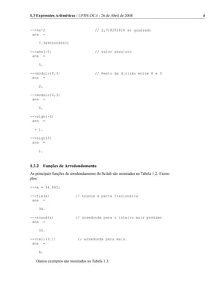 1.3 Expressões Aritméticas / UFRN-DCA - 26 de Abril de 2004                            4


-->%e^2                               // 2,718281828 ao quadrado
 ans =

     7.389056098931

-->abs(-5)                            // valor absoluto
 ans =

     5.

-->modulo(8,3)                        // Resto da divisão entre 8 e 3
 ans =

     2.

-->modulo(6,3)
 ans =

     0.

-->sign(-4)
 ans =

  - 1.

-->sign(5)
 ans =

     1.



1.3.2 Funções de Arredondamento
As principais funções de arredondamento do Scilab são mostradas na Tabela 1.2. Exem-
plos:

-->a = 34.885;

-->fix(a)                  // trunca a parte fracionária
 ans =

     34.

-->round(a)                // arredonda para o inteiro mais próximo
 ans =

     35.

-->ceil(3.1)                // arredonda para mais.
 ans =

     4.

   Outros exemplos são mostrados na Tabela 1.3.
 