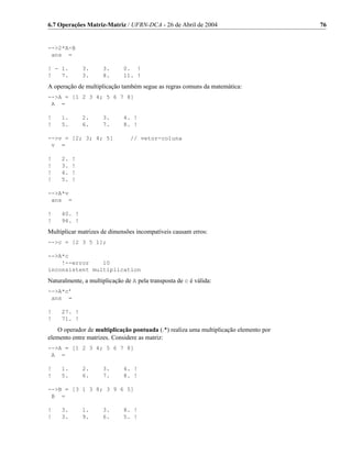6.7 Operações Matriz-Matriz / UFRN-DCA - 26 de Abril de 2004                          76


-->2*A-B
 ans =

! - 1.        3.     3.       0. !
!   7.        3.     8.       11. !
A operação de multiplicação também segue as regras comuns da matemática:
-->A = [1 2 3 4; 5 6 7 8]
 A =

!    1.       2.     3.       4. !
!    5.       6.     7.       8. !

-->v = [2; 3; 4; 5]             // vetor-coluna
 v =

!    2.   !
!    3.   !
!    4.   !
!    5.   !

-->A*v
 ans =

!    40. !
!    96. !
Multiplicar matrizes de dimensões incompatíveis causam erros:
-->c = [2 3 5 1];

-->A*c
    !--error    10
inconsistent multiplication
Naturalmente, a multiplicação de A pela transposta de c é válida:
-->A*c’
 ans =

!    27. !
!    71. !
   O operador de multiplicação pontuada (.*) realiza uma multiplicação elemento por
elemento entre matrizes. Considere as matriz:
-->A = [1 2 3 4; 5 6 7 8]
 A =

!    1.       2.     3.       4. !
!    5.       6.     7.       8. !

-->B = [3 1 3 8; 3 9 6 5]
 B =

!    3.       1.     3.       8. !
!    3.       9.     6.       5. !
 
