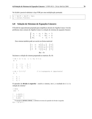 6.8 Solução de Sistemas de Equações Lineares / UFRN-DCA - 26 de Abril de 2004                  78


    No Scilab é possivel substituir o laço FOR por uma multiplicação pontuada:

1   x = %pi/8 : %pi/8 : %pi;
2   y = sin(x).*cos(x);



    6.8     Solução de Sistemas de Equações Lineares
    O Scilab foi especialmente projetado para simpliﬁcar cálculos de Algebra Linear. Um dos
    problemas mais comuns de Algebra Linear é a solução de sistemas de equações lineares:
                                   
                                   
                                     x1 − x2 + 2x3 = 5
                                      x1 − x2 − 6x3 = 0
                                   
                                    4x
                                       1      + x3 = 5

        Este sistema também pode ser escrito na forma matricial:
                                                                      
                                     1 −1  2     x1       5
                                     1 −1 −6   x2  =  0 
                                                       
                                   
                                     4  0  1     x3       5

                                                  Ax = b
    Iniciamos a solução do sistema preparando as matrizes A e b:
    -->A = [1 -1 2;            1 -1 -6; 4 0 1]
     A =

    !     1.    - 1.        2. !
    !     1.    - 1.      - 6. !
    !     4.      0.        1. !

    -->b = [5 0 5]’                            // A transposta é importante!
     b =

    !     5. !
    !     0. !
    !     5. !

    O operador de divisão à esquerda  resolve o sistema, isto é, o resultado de Ab é a
    solução do sistema:1
    -->Ab
     ans =

    !   1.09375 !
    ! - 2.65625 !
    !   0.625   !
      1
        O operador de divisão a direita / é deﬁnido em termos do operador de divisão à esquerda:
    A/b = (A’b’)’.
 