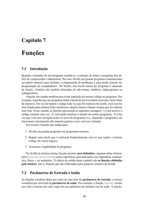 Capítulo 7

Funções

7.1    Introdução
Quando o tamanho de um programa estende-se a centenas de linhas o programa ﬁca di-
fícil de compreender e administrar. Por isso, dividir um grande programa computacional
em partes menores para facilitar o compreensão do problema é uma tarefa comum em
programação de computadores. No Scilab, este trecho menor do programa é chamado
de função. Funções são também chamadas de sub-rotinas, módulos, subprogramas ou
subalgoritmos.
     Funções são usados também para evitar repetição do mesmo código no programa. Por
exemplo, suponha que seu programa tenha a tarefa de por em ordem crescente várias listas
de números. Em vez de repetir o código toda vez que for realizar esta tarefa, você escreve
uma função para ordenar listas numéricas e depois chama a função sempre que for ordenar
uma lista. Neste sentido, as funções apresentam as seguintes vantagens: 1) você escreve o
código somente uma vez. 2) você pode reutilizar a função em outros programas. 3) Uma
vez que você tem corrigido todos os erros do programas (i.e., depurado o programa), ele
funcionara corretamente não importa quantas vezes você use a função.
     Em resumo, funções são usadas para:

   1. Dividir um grande programa em programas menores;

   2. Repetir uma tarefa que é realizada freqüentemente sem ter que repetir o mesmo
      código em vários lugares;

   3. Aumentar a legibilidade do programa.

    No Scilab já existem muitas funções prontas (pré-deﬁnidas), algumas delas elemen-
tares (cos(x) e sin(x)) e outras especíﬁcas para aplicações em engenharia, matemá-
tica, física, e na estatística. O objeto de estudo deste capítulo são as funções deﬁnidas
pelo usuário. Isto é, funções que são elaboradas pelos próprios usuários do Scilab.


7.2    Parâmetros de Entrada e Saída
As funções recebem dados por meio de uma lista de parâmetros de entrada, e retorna
resultados por uma lista de parâmetros de saída. Por exemplo, a função cos(x) recebe
um valor e retorna um valor, logo tem um parâmetro de entrada e um de saída. A função,


                                                       80
 