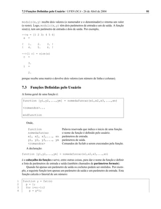 7.3 Funções Deﬁnidas pelo Usuário / UFRN-DCA - 26 de Abril de 2004                         81


    modulo(x,y) recebe dois valores (o numerador e o denominador) e retorna um valor
    (o resto). Logo, modulo(x,y) têm dois parâmetros de entrada e um de saída. A função
    size(x), tem um parâmetro de entrada e dois de saída. Por exemplo,
    -->a = [1 2 3; 4 5 6]
     a =

    !     1.      2.     3. !
    !     4.      5.     6. !

    -->[l c] = size(a)
     c =

          3.
     l    =

          2.

    porque recebe uma matriz e devolve dois valores (um número de linha e colunas).


    7.3     Funções Deﬁnidas pelo Usuário
    A forma geral de uma função é:

    function [y1,y2,...,ym] = nomedafuncao(x1,x2,x3,...,xn)

    <comandos>...

    endfunction

         Onde,

          function                    Palavra reservada que indica o inicio de uma função.
          nomedafuncao                o nome da função é deﬁnido pelo usuário.
          x1, x2, x3,..., xn          parâmetros de entrada.
          y1, y2, y3,..., ym          parâmetros de saída.
          <comandos>                  Comandos do Scilab a serem executados pela função.
         A declaração:
    function [y1,y2,...,ym] = nomedafuncao(x1,x2,x3,...,xn)

    é o cabeçalho da função e serve, entre outras coisas, para dar o nome da função e deﬁnir
    a lista de parâmetros de entrada e saída (também chamados de parâmetros formais).
         Quando há apenas um parâmetro de saída os cochetes podem ser omitidos. Por exem-
    plo, a seguinte função tem apenas um parâmetro de saída e um parâmetro de entrada. Esta
    função calcula o fatorial de um número:

1   function y = fat(n)
2     p = 1;
3     for i=n:-1:2
4       p = p*i;
 