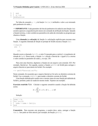 7.3 Funções Deﬁnidas pelo Usuário / UFRN-DCA - 26 de Abril de 2004                          82


5     end
6     y = p;
7   endfunction


        Na linha de comando y = p da função fat(x) é atribuído o valor a ser retornado
    pelo parâmetro de saída y.

     IMPORTANTE: Cada paramêtro da lista de parâmetros de saída de uma função é ne-
    cessário aparecer a esquerda de pelo menos um comando de atribuição da função. Quando
    a função termina, o valor contido nos paramêtros de saída são retornados ao programa que
    chamou a função.

       Uma chamada (ou ativação) de função é a solicitação explícita para executar uma
    função. A seguinte chamada de função no prompt do Scilab executa a função fat:
    --fat(4)
     ans =

         120.

    Quando ocorre a chamada fat(5), o valor 5 é passado para a variável n (o parâmetro de
    entrada de fat). Deste modo, a função fat calcula o fatorial de n (igual a 5) e retorna
    o valor contido no paramêtro de saída y, ou seja, 120.

        Para criar uma function, digitamos a função em um arquivo com extensão .SCI. Por
    exemplo, fatorial.sci. Em seguida, usamos a função getf() do Scilab para carregar o
    arquivo fatorial.sci para dentro do Scilab. Por exemplo:
    -- getf(fatorial.sci);

    Neste comando, foi assumido que o arquivo fatorial.sci foi salvo no diretório corrente do
    Scilab. Use o comando chdir() para mudar o diretório corrente do Scilab.
        Uma função deﬁnida pelo usuário tem o mesmo status de uma função pré-deﬁnida do
    Scilab e, portanto, pode ser usada do mesmo modo. Vejamos um exemplo.

    Exercício resolvido 7.3.1. Calcular o seguinte somatório usando a função fat deﬁnida
    acima.
                                     10
                                S=         i! = 1! + 2! + . . . + 10!
                                     i=1

       Solução:

1   soma = 0;
2   for j=1:10
3     soma = soma + fat(j);
4   end


    Comentário. Para executar este programa, o usuário deve, antes, carregar a função
    fat(). Isto pode ser feito através, por exemplo, da função getf().
 