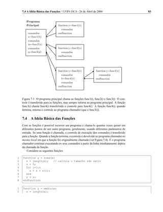 7.4 A Idéia Básica das Funções / UFRN-DCA - 26 de Abril de 2004                           83


       Programa
       Principal                  function y=func1(x)
                                    comandos
          comandos                endfunction
          a=func1(b)
          comandos
          m=func2(n)
          comandos                function y=func2(x)
          q=func3(p)                comandos
                                  endfunction




                                  function y=func3(x)             function y=func4(x)
                                     comandos                       comandos
                                     b=func4(x)                   endfunction
                                    comandos
                                  endfunction



    Figura 7.1: O programa principal chama as funções func1(), func2() e func3(). O con-
    trole é transferido para as funções, mas sempre retorna ao programa principal. A função
    func3() chama func4() transferindo o controle para func4(). A função func4(), quando
    termina, retorna o controle ao programa chamador (que é func3()).


    7.4     A Idéia Básica das Funções
    Com as funções é possível escrever um programa e chama-lo quantas vezes quiser em
    diferentes pontos de um outro programa, geralmente, usando diferentes parâmetros de
    entrada. Se uma função é chamada, o controle de execução dos comandos é transferido
    para a função. Quando a função termina, o controle é devolvido ao programa chamador no
    mesmo local em que a função foi originalmente chamada (ver Figura 7.4). E o programa
    chamador continua executando os seus comandos a partir da linha imediatamente depois
    da chamada da função.
        Considere as seguintes funções

1   function y = soma(x)
2     n = length(x);   // calcula o tamanho sdo vetor
3     s = 0;
4     for i=1:n
5       s = s + x(i);
6     end
7     y = s;
8   endfunction


1   function y = media(x)
2     n = length(x);
 