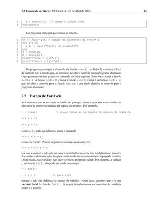 7.5 Escopo de Variáveis / UFRN-DCA - 26 de Abril de 2004                                    84


3     y = soma(x)/n;         // chama a função soma
4   endfunction


       E o programa principal que chama as funções.

1   ne = input(Qual o numero de elementos do vetor);
2   for i=1:ne
3     a(i) = input(digite um elemento);
4   end
5   s = soma(a);
6   m = media(a);
7   printf(soma = %gn,s);
8   printf(media = %gn,m);


        No programa principal, a chamada da função soma() (na linha 5) transfere o ﬂuxo
    de controle para a função que, ao terminar, devolve o controle para o programa chamador.
    O programna principal executa o comando da linha seguinte (linha 6) e chama a função
    media(). A função media() chama a função soma() (linha 3 da função media())
    que devolve o controle para a função media() que então devolve o controle para o
    programa chamador.


    7.5    Escopo de Variáveis
    Relembremos que as variáveis deﬁnidas no prompt e pelos scripts são armazenadas em
    uma área da memória chamada de espaço de trabalho. Por exemplo,

    -- clear;                    // apaga todas as variáveis do espaço de trabalho

    -- x = 2;

    -- y = 3;

    Como x e y estão na mémoria, estão o comando
    -- z = x + y;

    armazena 5 em z. Porém, seguinte comando causará um erro:
    -- a = x + y + w

    por que a variável w não está no espaço de trabalho (uma vez não foi deﬁnida no prompt).
    As variáveis deﬁnidas pelas funções também não são armazenadas no espaço de trabalho.
    Deste modo, estas variáveis não são visiveis no prompt do scilab. Por exemplo, a variável
    p da função fat() não pode ser usada no prompt:
    -- fat(3)

    -- p + 1                  // gera erro

    porque p não esta deﬁnida no espaço de trabalho. Neste caso, dizemos que p é uma
    variável local da função fat(). A seguir introduziremos os conceitos de variáveis
    locais e o globais.
 