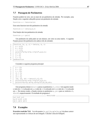 7.7 Passagem de Parâmetros / UFRN-DCA - 26 de Abril de 2004                                        87


    7.7     Passagem de Parâmetros
    Funções podem ter zero, um ou mais de um parâmetros de entrada. Por exemplo, uma
    função com o seguinte cabeçalho possui um parâmetro de entrada:
    function x = fatorial(n)

    Esta outra function tem três parâmetros de entrada:
    function x = zeta(a,b,c)

    Esta função não tem parâmetros de entrada:
    function y = psi()

       Um parâmetro de saída pode ser um número, um vetor ou uma matriz. A seguinte
    Função possui três parâmetros de saída (e três de entrada):

1   function [x, y, z] = beta(a, b, c)
2     a = a/2;
3     b = b/2;
4     c = c/2;
5     printf(a=%g b=%g c=%gn,a,b,c);
6     x = a;
7     y = b;
8     z = c;
9   endfunction

        Considere o seguinte programa principal

1      a = 10;
2      b = 20;
3      c = 30;
4      r1 = 2;
5      r2 = 4;
6      r3 = 6;
7      [d1, d2, d3] = beta(r1,r2,r3)
8      printf(a=%g b=%g c=%gn,a,b,c);
9      printf(d1=%g d2=%g d3=%gn,d1,d2,d3);

        Este programa chama beta() e passa os parâmetros r1, r2 e r3 do seguinte modo:
    o valor de r1 é colocado em a, o valor de r2 é colocado em b e o valor de r3 é colocado
    em c. Do mesmo modo, a função retorna os parâmetros x, y e z para as variáveis d1,
    d2 e d3, respectivamente. O resultado do programa é
                                                         Resultado
    a=1 b=2 c=3
    a=10 b=20 c=30
    d1=1 d2=2 d3=3



    7.8     Exemplos
    Exercício resolvido 7.8.1. Ler três pontos (x1 , y1 ), (x2 , y2 ) e (x3 , y3 ) do plano cartesi-
    ano representando os vértices de um triângulo. Calcular a área do triângulo.
 