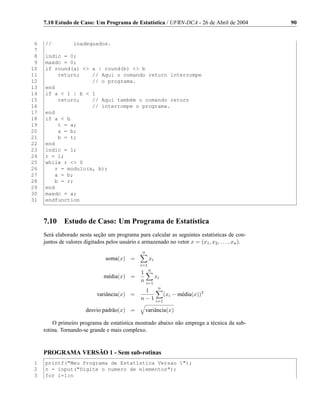 7.10 Estudo de Caso: Um Programa de Estatística / UFRN-DCA - 26 de Abril de 2004               90


 6   //           inadequados.
 7
 8   indic = 0;
 9   maxdc = 0;
10   if round(a)  a | round(b)  b
11       return;    // Aqui o comando return interrompe
12                  // o programa.
13   end
14   if a  1 | b  1
15       return;    // Aqui também o comando return
16                  // interrompe o programa.
17   end
18   if a  b
19       t = a;
20       a = b;
21       b = t;
22   end
23   indic = 1;
24   r = 1;
25   while r  0
26      r = modulo(a, b);
27      a = b;
28      b = r;
29   end
30   maxdc = a;
31   endfunction



     7.10     Estudo de Caso: Um Programa de Estatística
     Será elaborado nesta seção um programa para calcular as seguintes estatísticas de con-
     juntos de valores digitados pelos usuário e armazenado no vetor x = (x1 , x2 , . . . , xn ).
                                                  n
                                 soma(x) =             xi
                                                 i=1
                                                       n
                                                 1
                                média(x) =                  xi
                                                 n    i=1
                                                             n
                                                  1
                             variância(x) =                       (xi − média(x))2
                                                 n−1        i=1

                        desvio padrão(x) =            variância(x)

         O primeiro programa de estatística mostrado abaixo não emprega a técnica da sub-
     rotina. Tornando-se grande e mais complexo.


     PROGRAMA VERSÃO 1 - Sem sub-rotinas
 1   printf(Meu Programa de Estatística Versao 1);
 2   n = input(Digite o numero de elementos);
 3   for i=1:n
 