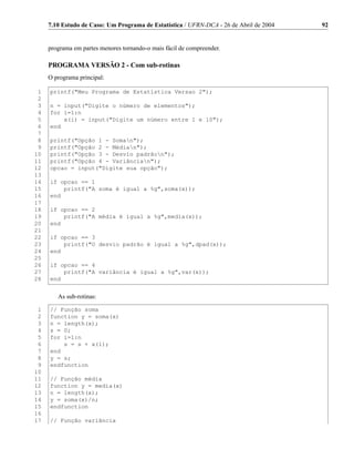 7.10 Estudo de Caso: Um Programa de Estatística / UFRN-DCA - 26 de Abril de 2004   92


     programa em partes menores tornando-o mais fácil de compreender.

     PROGRAMA VERSÃO 2 - Com sub-rotinas
     O programa principal:

 1   printf(Meu Programa de Estatística Versao 2);
 2
 3   n = input(Digite o número de elementos);
 4   for i=1:n
 5       x(i) = input(Digite um número entre 1 e 10);
 6   end
 7
 8   printf(Opção 1 - Soman);
 9   printf(Opção 2 - Médian);
10   printf(Opção 3 - Desvio padrãon);
11   printf(Opção 4 - Variâncian);
12   opcao = input(Digite sua opção);
13
14   if opcao == 1
15       printf(A soma é igual a %g,soma(x));
16   end
17
18   if opcao == 2
19       printf(A média é igual a %g,media(x));
20   end
21
22   if opcao == 3
23       printf(O desvio padrão é igual a %g,dpad(x));
24   end
25
26   if opcao == 4
27       printf(A variância é igual a %g,var(x));
28   end


        As sub-rotinas:

 1   // Função soma
 2   function y = soma(x)
 3   n = length(x);
 4   s = 0;
 5   for i=1:n
 6       s = s + x(i);
 7   end
 8   y = s;
 9   endfunction
10
11   // Função média
12   function y = media(x)
13   n = length(x);
14   y = soma(x)/n;
15   endfunction
16
17   // Função variância
 