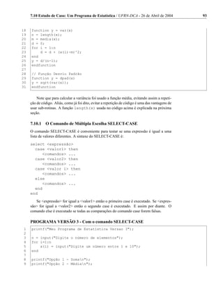 7.10 Estudo de Caso: Um Programa de Estatística / UFRN-DCA - 26 de Abril de 2004              93


18   function y = var(x)
19   n = length(x);
20   m = media(x);
21   d = 0;
22   for i = 1:n
23       d = d + (x(i)-m)^2;
24   end
25   y = d/(n-1);
26   endfunction
27
28   // Função Desvio Padrão
29   function y = dpad(x)
30   y = sqrt(var(x));
31   endfunction


         Note que para calcular a variância foi usado a função média, evitando assim a repeti-
     ção de código. Aliás, como já foi dito, evitar a repetição de código é uma das vantagens de
     usar sub-rotinas. A função length(x) usada no código acima é explicada na próxima
     seção.

     7.10.1 O Comando de Múltipla Escolha SELECT-CASE
     O comando SELECT-CASE é conveniente para testar se uma expressão é igual a uma
     lista de valores diferentes. A sintaxe do SELECT-CASE é:
     select expressão
       case valor1 then
           comandos ...
       case valor2 then
           comandos ...
       case valor i then
           comandos ...
       else
           comandos ...
       end
     end
        Se expressão for igual a valor1 então o primeiro case é executado. Se expres-
     são for igual a valor2 então o segundo case é executado. E assim por diante. O
     comando else é executado se todas as comparações do comando case forem falsas.

     PROGRAMA VERSÃO 3 - Com o comando SELECT-CASE
 1   printf(Meu Programa de Estatística Versao 3);
 2
 3   n = input(Digite o número de elementos);
 4   for i=1:n
 5       x(i) = input(Digite um número entre 1 e 10);
 6   end
 7
 8   printf(Opção 1 - Soman);
 9   printf(Opção 2 - Médian);
 