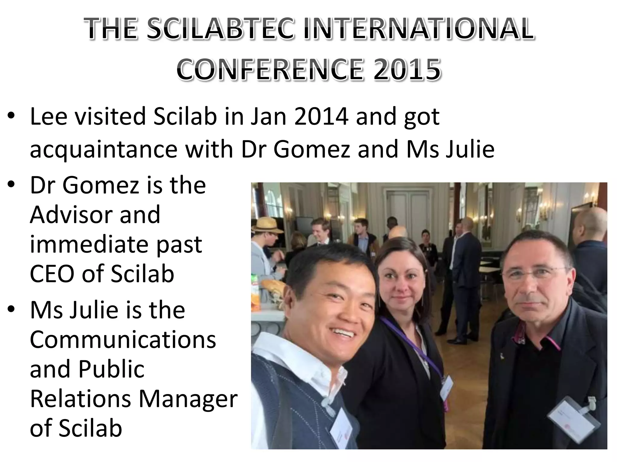 • Lee visited Scilab in Jan 2014 and got
acquaintance with Dr Gomez and Ms Julie
• Dr Gomez is the
Advisor and
immediate past
CEO of Scilab
• Ms Julie is the
Communications
and Public
Relations Manager
of Scilab
 