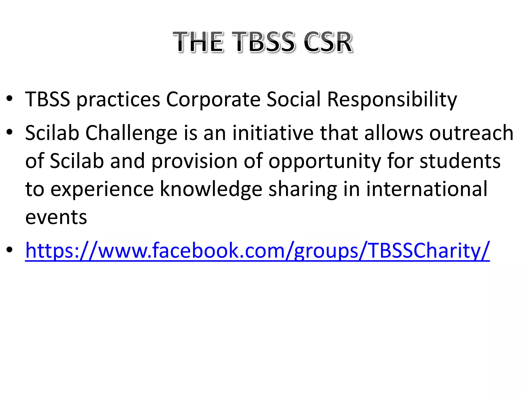• TBSS practices Corporate Social Responsibility
• Scilab Challenge is an initiative that allows outreach
of Scilab and provision of opportunity for students
to experience knowledge sharing in international
events
• https://www.facebook.com/groups/TBSSCharity/
 