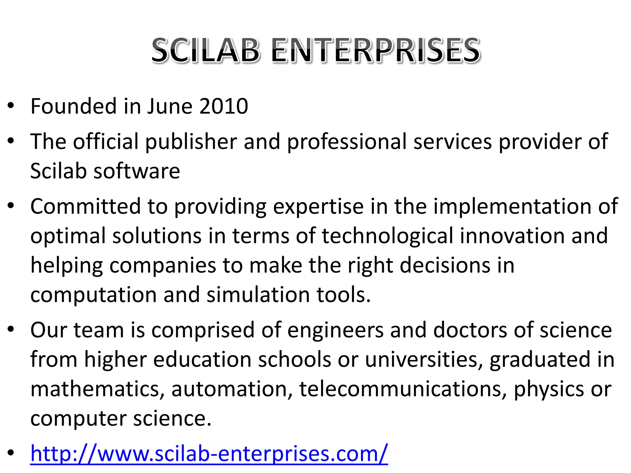 • Founded in June 2010
• The official publisher and professional services provider of
Scilab software
• Committed to providing expertise in the implementation of
optimal solutions in terms of technological innovation and
helping companies to make the right decisions in
computation and simulation tools.
• Our team is comprised of engineers and doctors of science
from higher education schools or universities, graduated in
mathematics, automation, telecommunications, physics or
computer science.
• http://www.scilab-enterprises.com/
 