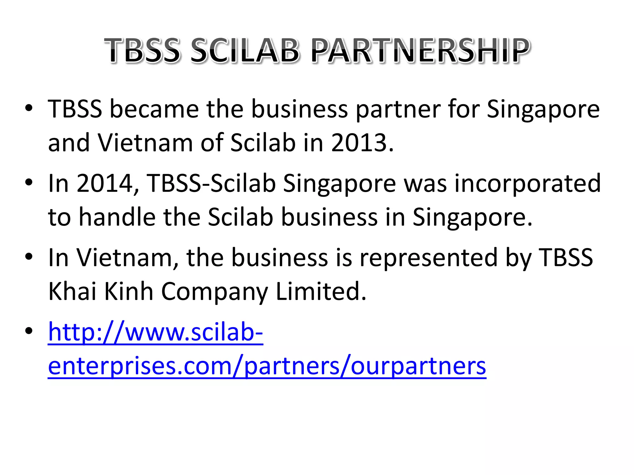 • TBSS became the business partner for Singapore
and Vietnam of Scilab in 2013.
• In 2014, TBSS-Scilab Singapore was incorporated
to handle the Scilab business in Singapore.
• In Vietnam, the business is represented by TBSS
Khai Kinh Company Limited.
• http://www.scilab-
enterprises.com/partners/ourpartners
 