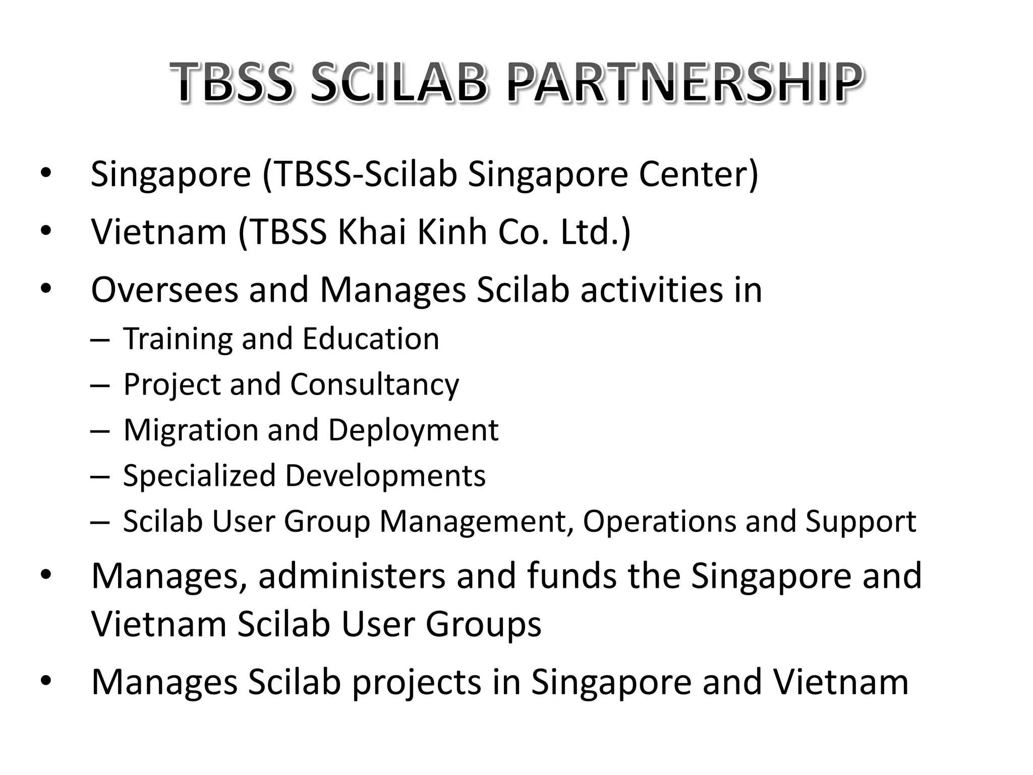 • Singapore (TBSS-Scilab Singapore Center)
• Vietnam (TBSS Khai Kinh Co. Ltd.)
• Oversees and Manages Scilab activities in
– Training and Education
– Project and Consultancy
– Migration and Deployment
– Specialized Developments
– Scilab User Group Management, Operations and Support
• Manages, administers and funds the Singapore and
Vietnam Scilab User Groups
• Manages Scilab projects in Singapore and Vietnam
 