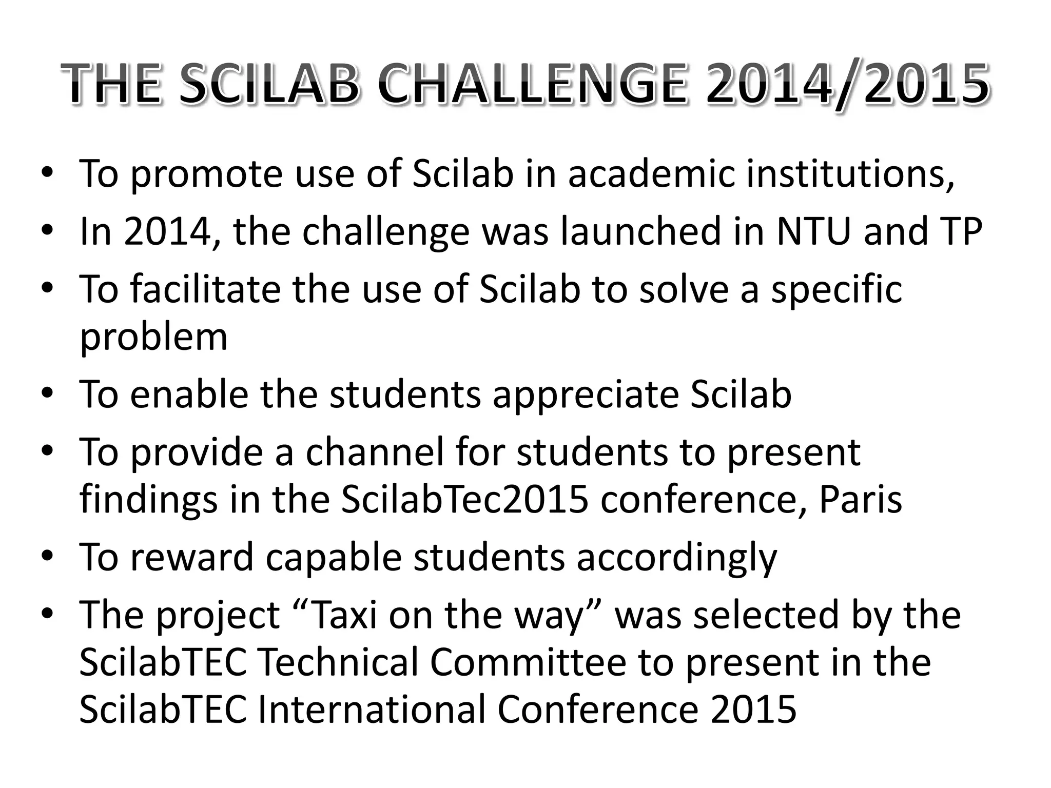• To promote use of Scilab in academic institutions,
• In 2014, the challenge was launched in NTU and TP
• To facilitate the use of Scilab to solve a specific
problem
• To enable the students appreciate Scilab
• To provide a channel for students to present
findings in the ScilabTec2015 conference, Paris
• To reward capable students accordingly
• The project “Taxi on the way” was selected by the
ScilabTEC Technical Committee to present in the
ScilabTEC International Conference 2015
 