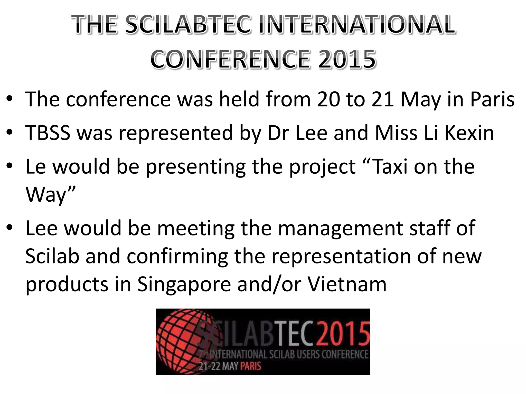 • The conference was held from 20 to 21 May in Paris
• TBSS was represented by Dr Lee and Miss Li Kexin
• Le would be presenting the project “Taxi on the
Way”
• Lee would be meeting the management staff of
Scilab and confirming the representation of new
products in Singapore and/or Vietnam
 