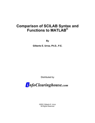 Comparison of SCILAB Syntax and
    Functions to MATLAB®

                       By

        Gilberto E. Urroz, Ph.D., P.E.




                Distributed by


     i nfoClearinghouse.com


              ©2001 Gilberto E. Urroz
               All Rights Reserved
 