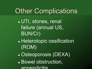 Other Complications
 UTI, stones, renal
  failure (annual US,
  BUN/Cr)
 Heterotopic ossification

  (ROM)
 Osteoporosis (DEXA)

 Bowel obstruction,
 