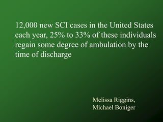 12,000 new SCI cases in the United States
each year, 25% to 33% of these individuals
regain some degree of ambulation by the
time of discharge




                       Melissa Riggins,
                       Michael Boniger
 