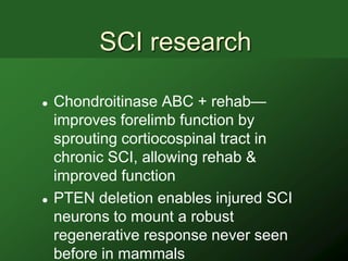 SCI research

   Chondroitinase ABC + rehab—
    improves forelimb function by
    sprouting cortiocospinal tract in
    chronic SCI, allowing rehab &
    improved function
   PTEN deletion enables injured SCI
    neurons to mount a robust
    regenerative response never seen
    before in mammals
 