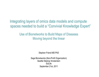 Integrating layers of omics data models and compute
spaces needed to build a “Convivial Knowledge Expert”
      Use of Bionetworks to Build Maps of Diseases
                Moving beyond the linear


                       Stephen Friend MD PhD

              Sage Bionetworks (Non-Profit Organization)
                     Seattle/ Beijing/ Amsterdam
                                SciLife
                       September 21st, 2011
 