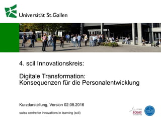 4. scil Innovationskreis:
Digitale Transformation:
Konsequenzen für die Personalentwicklung
Kurzdarstellung, Version 25.08.2016
swiss centre for innovations in learning (scil)
 