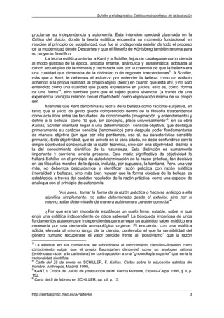 Schiller y el diagnóstico Estético-Antropológico de la Ilustración




proclamar su independencia y autonomía. Esta intención quedará plasmada en la
Crítica del Juicio, donde la teoría estética encuentra su momento fundacional en
relación al principio de subjetividad, que fue el protagonista estelar de todo el proceso
de la modernidad desde Descartes y que el filósofo de Könisberg también retoma para
su proyecto filosófico.
        La teoría estética anterior a Kant y a Schiller, lejos de catalogarse como ciencia
al modo gustoso de la época, andaba errante, anárquica y asistemática, adosada al
canon arquetípico de la mimesis y hechizada aún por la creencia de que la belleza era
una cualidad que dimanaba de la divinidad o de regiones trascendentes3. A Schiller,
más que a Kant, le debemos el esfuerzo por entender la belleza como un atributo
adherido a la propia realidad, al propio objeto (bello) en cuanto que está ahí, y no sólo
entendido como una cualidad que puede expresarse en juicios, esto es, como “forma
de una forma”4, sino también para que el sujeto pueda vivenciar (a través de una
experiencia única) la relación con el objeto bello como objetivación misma de su propio
ser.
        Mientras que Kant denomina su teoría de la belleza como racional-subjetiva, en
tanto que el juicio de gusto queda comprendido dentro de la filosofía trascendental
como acto libre entre las facultades de conocimiento (imaginación y entendimiento) y
define a la belleza como “lo que, sin concepto, place universalmente”5, en su obra
Kallias, Schiller intentará llegar a una determinación sensible-objetiva, que destaque
primeramente su carácter sensible (fenoménico) para después poder fundamentarse
de manera objetiva (sin que por ello perdamos, eso sí, su característica sensible
primaria). Esta objetividad, que se anhela en la obra citada, no debe confundirse con la
simple objetividad conceptual de la razón teorética, sino con una objetividad distinta a
la del conocimiento científico de la naturaleza. Esta distinción es sumamente
importante y conviene tenerla presente. Este matiz significativo de objetividad lo
hallará Schiller en el principio de autodeterminación de la razón práctica, tan decisivo
en las filosofías morales de la época, incluida, por supuesto, la kantiana. Pero, una vez
más, no debemos descuidarnos e identificar razón práctica con razón estética
(moralidad y belleza), sino más bien reparar que la forma objetiva de la belleza es
establecida a través del carácter regulador de la razón práctica, como una especie de
analogía con el principio de autonomía:

                “Así pues, tomar la forma de la razón práctica o hacerse análogo a ella
        significa simplemente: no estar determinado desde el exterior, sino por sí
        mismo, estar determinado de manera autónoma o parecer como tal”6

        ¿Por qué era tan importante establecer un suelo firme, estable, sobre el que
erigir una estética independiente de otros saberes? La búsqueda imperiosa de unos
fundamentos autónomos e independientes para arrogar un auténtico saber estético era
necesaria por una demanda antropológica urgente. El encuentro con una estética
sólida, elevada al mismo rango de la ciencia, conllevaba el que la sensibilidad del
género humano recuperase el valor perdido frente al “positivismo” que la razón
3
  La estética, en sus comienzos, se subordinaba al conocimiento científico-filosófico como
conocimiento vulgar que el propio Baumgarten denominó como un analogon rationis
(entiéndase razón a la cartesiana) en contraposición a una “gnoseología superior” que sería la
racionalidad científica.
4
  Carta del 25 de enero en SCHILLER, F. Kallias. Cartas sobre la educación estética del
hombre, Anthropos, Madrid, 1990,
5
  KANT, I. Crítica del Juicio, de y traducción de M. García Morente, Espasa-Calpe, 1995, § 9, p.
152.
6
  Carta del 8 de febrero en SCHILLER, op. cit. p. 15.


http://serbal.pntic.mec.es/AParteRei                                                                   3
 