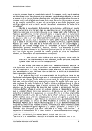 Manuel Rodríguez Guerrero




pretendía imponer desde el conocimiento natural. Era moneda común que la estética
se vislumbrase como disciplina que no encajaba en los parámetros del saber universal
y necesario de la ciencia, ligada más al carácter individual-sensible del ser humano y
opuesta en principio a la lógica universal de la razón discursiva. Sin embargo, a pesar
de su estatuto no-científico, no por ello renunciaba a una cierta rigurosidad que
vendría avalada por una formación que se inspiraría en una especie de “lógica de la
sensibilidad”.
        Además, la consolidación de la estética como disciplina autónoma, en cuanto
ciencia sui generis, era vital por algo que apuntábamos con anterioridad pero que
habíamos soslayado conscientemente para ahora indagar sobre ello. Hablamos del
hecho de que el Hombre (siempre entendido como el conjunto total de la humanidad)
no sólo puede quedar definido a partir de una Razón que apunta al cálculo racional de
las cosas; no sólo es un mero observador contemplativo que describe desde fuera el
espectáculo del ser, sino que él mismo lo vive como parte integrante de la totalidad
que le rodea. Y en esta vivencia cotidiana de nuestro circunmundo, experimentamos
hechos que están más allá de lo meramente racional, de lo epistemológico y
conceptual. En nuestro tráfago diario se condensan un rosario multiforme de
sensaciones, placeres, melancolías, tristezas, anhelos... que trasciende el poder
despótico del entendimiento en su pretensión por dar fórmulas del mundo. Dejemos
aquí que fluyan aquellas palabras de Goethe, puestas en boca del desdichado
Werther, tan preñadas de ese sentimiento tan reivindicado.

                 “.....este corazón, única cosa de que estoy orgulloso, única fuente de
          toda fuerza, de toda felicidad y de todo infortunio. ¡Ah! Lo que yo sé, cualquiera
          lo puede saber; pero mi corazón lo tengo yo solo”7

        Por ello Schiller quiere rescatar (reivindicar, mejor) la dimensión sensible de
una Humanidad escindida, que ha perdido su ser esencial en tanto unidad primigenia
de razón-sentimiento por culpa de las restricciones a las que los tiempos modernos
han sometido al concepto de Razón, circunscribiéndolo al ámbito de la inteligibilidad
físico-matemática de lo óntico.
        Si el “siglo de las luces” era caracterizado por la confianza ciega en las
facultades intelectuales del ser humano y en el progreso científico-técnico adosado al
ejercicio de las mismas, Schiller vislumbra como nadie las sombras que amenazan
bajo este optimismo histórico de sus contemporáneos. Su aguda visión pone coto a
esta confianza del poder ilimitado de la Razón e inicia un análisis crítico de la misma
que lo llevará a cuestionar hasta el propio concepto de Ilustración y los ideales
utópicos que la acompañan. La dinámica que impulsa el pensamiento ilustrado,
reflexiona Schiller, bifurca al hombre en sectores estancos e independientes y olvida
que la verdadera Razón tiene unas aplicaciones ilimitadas, que es omnímoda y se
extiende a la totalidad de lo que puede ser pensado. Por ello la aventura emprendida
por Schiller tomará el rumbo de una “crítica de la crítica”, en la que levanta todo su
edificio estético sobre una firme antropología en la que presupone la unidad de lo
humano. Pero la estética es algo más que una simple disciplina que satisface el deseo
primario por conocer, ese al que se refirió Aristóteles al comenzar su acroamática
Metafísica. Además, es un instrumento moral puesto al servicio de la Humanidad para
recuperar su condición de Persona civilizada, como Individuo moral-sensible educado
por el arte y ennoblecido por la “dignidad” y la “gracia”, que serán , a juicio de J. M.
Valverde, “dos conceptos que dejan anticuada a la pareja bello-sensible”8. La
aspiración de Schiller será, por lo tanto, alcanzar la plenitud del ser humano íntegro,
7
    GOETHE, J. W. Penas del joven Werther, Alianza, Madrid, 1994, pp. 92-93.
8
    VALVERDE, J. M. Breve historia y antología de la estética, Ariel, Barcelona, 1995, p. 155.


http://serbal.pntic.mec.es/AParteRei                                                             4
 