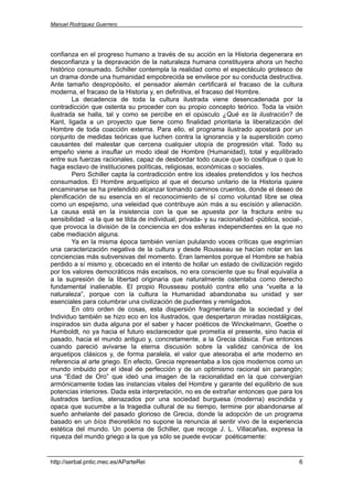 Manuel Rodríguez Guerrero




confianza en el progreso humano a través de su acción en la Historia degenerara en
desconfianza y la depravación de la naturaleza humana constituyera ahora un hecho
histórico consumado. Schiller contempla la realidad como el espectáculo grotesco de
un drama donde una humanidad empobrecida se envilece por su conducta destructiva.
Ante tamaño despropósito, el pensador alemán certificará el fracaso de la cultura
moderna, el fracaso de la Historia y, en definitiva, el fracaso del Hombre.
        La decadencia de toda la cultura ilustrada viene desencadenada por la
contradicción que ostenta su proceder con su propio concepto teórico. Toda la visión
ilustrada se halla, tal y como se percibe en el opúsculo ¿Qué es la ilustración? de
Kant, ligada a un proyecto que tiene como finalidad prioritaria la liberalización del
Hombre de toda coacción externa. Para ello, el programa ilustrado apostará por un
conjunto de medidas teóricas que luchen contra la ignorancia y la superstición como
causantes del malestar que cercena cualquier utopía de progresión vital. Todo su
empeño viene a insuflar un modo ideal de Hombre (Humanidad), total y equilibrado
entre sus fuerzas racionales, capaz de desbordar todo cauce que lo cosifique o que lo
haga esclavo de instituciones políticas, religiosas, económicas o sociales.
        Pero Schiller capta la contradicción entre los ideales pretendidos y los hechos
consumados. El Hombre arquetípico al que el decurso unitario de la Historia quiere
encaminarse se ha pretendido alcanzar tomando caminos cruentos, donde el deseo de
plenificación de su esencia en el reconocimiento de sí como voluntad libre se otea
como un espejismo, una veleidad que contribuye aún más a su escisión y alienación.
La causa está en la insistencia con la que se apuesta por la fractura entre su
sensibilidad -a la que se tilda de individual, privada- y su racionalidad -pública, social-,
que provoca la división de la conciencia en dos esferas independientes en la que no
cabe mediación alguna.
        Ya en la misma época también venían pululando voces críticas que esgrimían
una caracterización negativa de la cultura y desde Rousseau se hacían notar en las
conciencias más subversivas del momento. Eran lamentos porque el Hombre se había
perdido a sí mismo y, obcecado en el intento de hollar un estado de civilización regido
por los valores democráticos más excelsos, no era consciente que su final equivalía a
a la supresión de la libertad originaria que naturalmente ostentaba como derecho
fundamental inalienable. El propio Rousseau postuló contra ello una “vuelta a la
naturaleza”, porque con la cultura la Humanidad abandonaba su unidad y ser
esenciales para columbrar una civilización de pudientes y remilgados.
        En otro orden de cosas, esta dispersión fragmentaria de la sociedad y del
Individuo también se hizo eco en los ilustrados, que despertaron miradas nostálgicas,
inspirados sin duda alguna por el saber y hacer poéticos de Winckelmann, Goethe o
Humboldt, no ya hacia el futuro esclarecedor que prometía el presente, sino hacia el
pasado, hacia el mundo antiguo y, concretamente, a la Grecia clásica. Fue entonces
cuando pareció avivarse la eterna discusión sobre la validez canónica de los
arquetipos clásicos y, de forma paralela, el valor que atesoraba el arte moderno en
referencia al arte griego. En efecto, Grecia representaba a los ojos modernos como un
mundo imbuido por el ideal de perfección y de un optimismo racional sin parangón;
una “Edad de Oro” que ideó una imagen de la racionalidad en la que convergían
armónicamente todas las instancias vitales del Hombre y garante del equilibrio de sus
potencias interiores. Dada esta interpretación, no es de extrañar entonces que para los
ilustrados tardíos, atenazados por una sociedad burguesa (moderna) escindida y
opaca que sucumbe a la tragedia cultural de su tiempo, termine por abandonarse al
sueño anhelante del pasado glorioso de Grecia, donde la adopción de un programa
basado en un bíos theoretikós no supone la renuncia al sentir vivo de la experiencia
estética del mundo. Un poema de Schiller, que recoge J. L. Villacañas, expresa la
riqueza del mundo griego a la que ya sólo se puede evocar poéticamente:


http://serbal.pntic.mec.es/AParteRei                                                      6
 