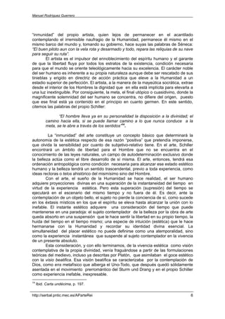 Manuel Rodríguez Guerrero




“inmunidad” del propio artista, quien lejos de permanecer en el acantilado
contemplando el irremisible naufragio de la Humanidad, permanece él mismo en el
mismo barco del mundo y, tomando su gobierno, hace suyas las palabras de Séneca:
“El buen piloto aun con la vela rota y desarmado y todo, repara las reliquias de su nave
para seguir su ruta”.
        El artista es el impulsor del ennoblecimiento del espíritu humano y el garante
de que la libertad fluya por todos los estratos de la existencia, condición necesaria
para que el mundo se oriente teleológicamente hacia su excelencia. El carácter noble
del ser humano es inherente a su propia naturaleza aunque debe ser rescatado de sus
tinieblas y erigido en directriz de acción práctica que eleve a la Humanidad a un
estadio superior de perfección. El artista, a la manera de la mayeútica socrática, extrae
desde el interior de los Hombres la dignidad que en ella está implícita para elevarla a
una luz inextinguible. Por consiguiente, la meta, el final utópico o cuasidivino, donde la
magnificente solemnidad del ser humano se concentra, no difiere del origen, puesto
que ese final está ya contenido en el principio en cuanto germen. En este sentido,
citemos las palabras del propio Schiller:

                 “El hombre lleva ya en su personalidad la disposición a la divinidad; el
          camino hacia ella, si se puede llamar camino a lo que nunca conduce a la
          meta, se le abre a través de los sentidos”14.

         La “inmunidad” del arte constituye un concepto básico que determinará la
autonomía de la estética respecto de esa razón “positiva” que pretendía imponerse,
que olvida la sensibilidad por cuanto de subjetivo-relativo tiene. En el arte, Schiller
encontrará un ámbito de libertad para el Hombre que no se encuentra en el
conocimiento de las leyes naturales, un campo de autodeterminación exclusivo donde
la belleza actúa como el libre desarrollo de sí misma. El arte, entonces, tendrá esa
ordenación antropológica como condición necesaria para alcanzar ese estado estético
humano y la belleza tendrá un sentido trascendental, previo a toda experiencia, como
ideas rectoras o telos ahistórico del mismísimo sino del Hombre.
        Con el arte, el sueño de la Humanidad se hace realidad, el ser humano
adquiere proyecciones divinas en una superación de la instantaneidad del tiempo en
virtud de la experiencia estética. Pero esta superación (supresión) del tiempo se
ejecutará en el escenario del mismo tiempo y no fuera de él. Es decir, ante la
contemplación de un objeto bello, el sujeto no pierde la conciencia de sí, como sucede
en los éxtasis místicos en los que el espíritu se eleva hasta alcanzar la unión con lo
inefable. El instante estético adquiere una consideración del tiempo que puede
mantenerse en una paradoja: el sujeto contemplador de la belleza por la obra de arte
queda absorto en una suspensión que le hace sentir la libertad en su propio tiempo, la
huida del tiempo en el tiempo mismo; una especie de intuición (estética) que le hace
hermanarse con la Humanidad y recordar su identidad divina esencial. La
simultaneidad del placer estético no puede definirse como una atemporalidad, sino
como la experiencia instantánea que suspende al sujeto contemplador en la vivencia
de un presente absoluto.
        Esta consideración, y con ello terminamos, de la vivencia estética como visión
contemplativa de la propia divinidad, venía fraguándose a partir de las formulaciones
teóricas del medievo, incluso ya descritas por Platón, que asimilaban el goce estético
con la visio beatifica. Esa visión beatífica se caracterizaba por la contemplación de
Dios, como ens metafísico que alberga el Uno-Todo, que después quedó sólidamente
asentada en el movimiento prerromántico del Sturm und Drang y en el propio Schiller
como experiencia inefable, inexpresable.
14
     Ibid. Carta undécima, p. 197.

http://serbal.pntic.mec.es/AParteRei                                                    8
 