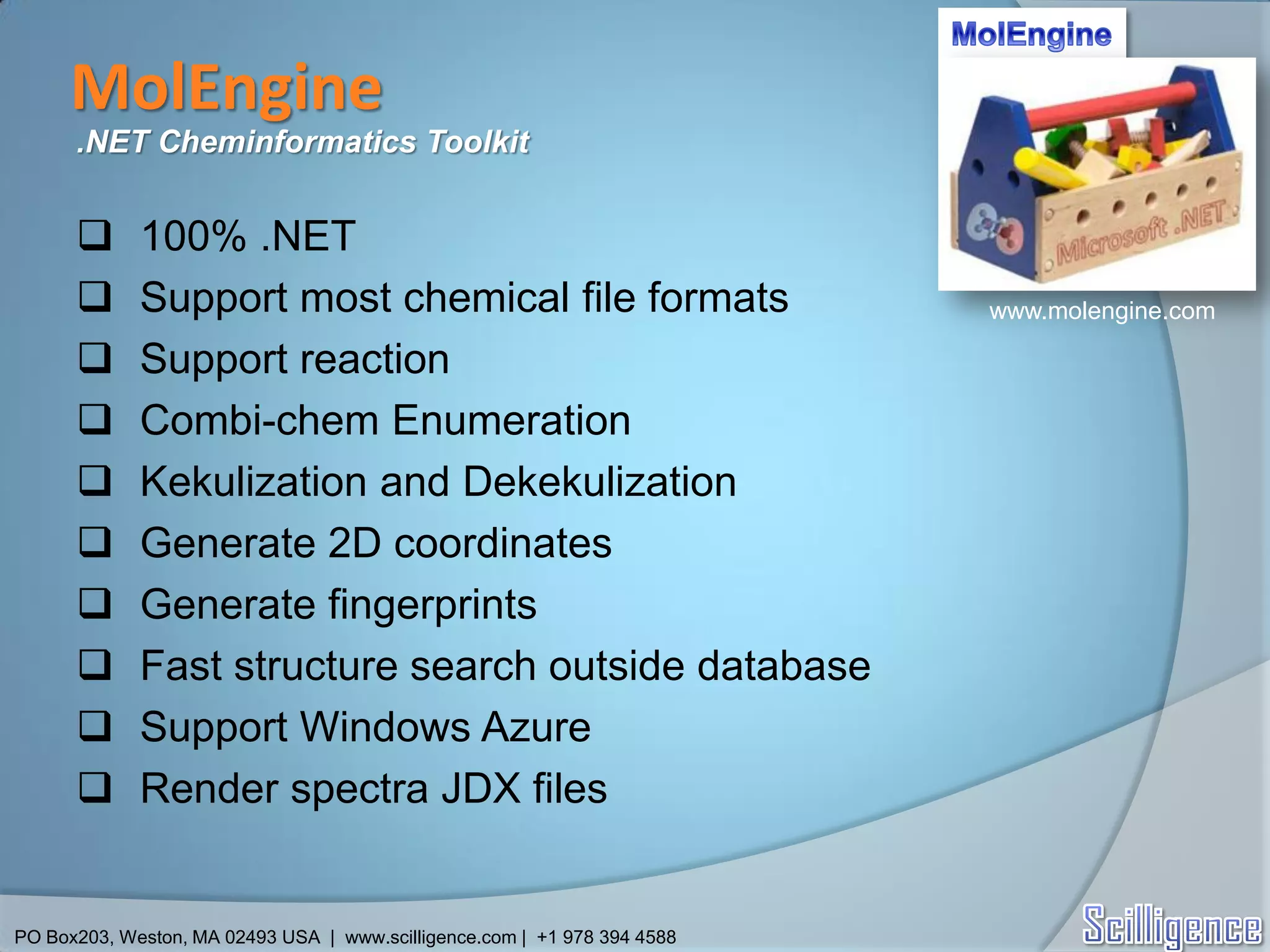 MolEngine
      .NET Cheminformatics Toolkit


            100% .NET
            Support most chemical file formats                           www.molengine.com

            Support reaction
            Combi-chem Enumeration
            Kekulization and Dekekulization
            Generate 2D coordinates
            Generate fingerprints
            Fast structure search outside database
            Support Windows Azure
            Render spectra JDX files


PO Box203, Weston, MA 02493 USA | www.scilligence.com | +1 978 394 4588
 