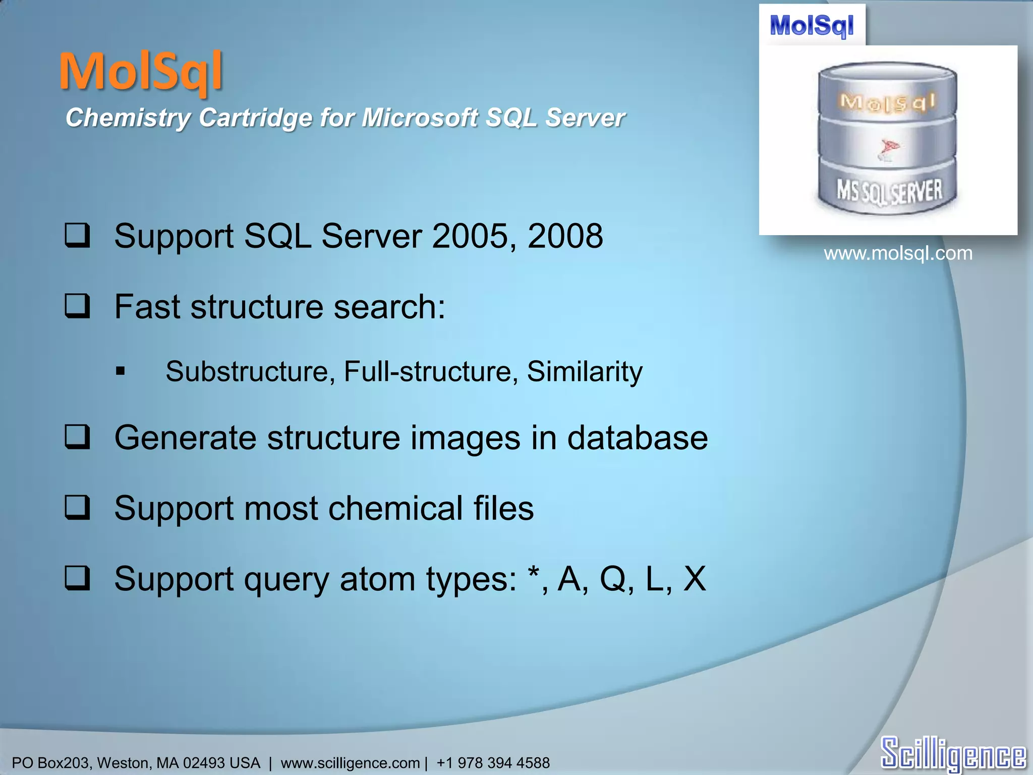 MolSql
      Chemistry Cartridge for Microsoft SQL Server



       Support SQL Server 2005, 2008                                     www.molsql.com

       Fast structure search:
                   Substructure, Full-structure, Similarity

       Generate structure images in database

       Support most chemical files

       Support query atom types: *, A, Q, L, X




PO Box203, Weston, MA 02493 USA | www.scilligence.com | +1 978 394 4588
 