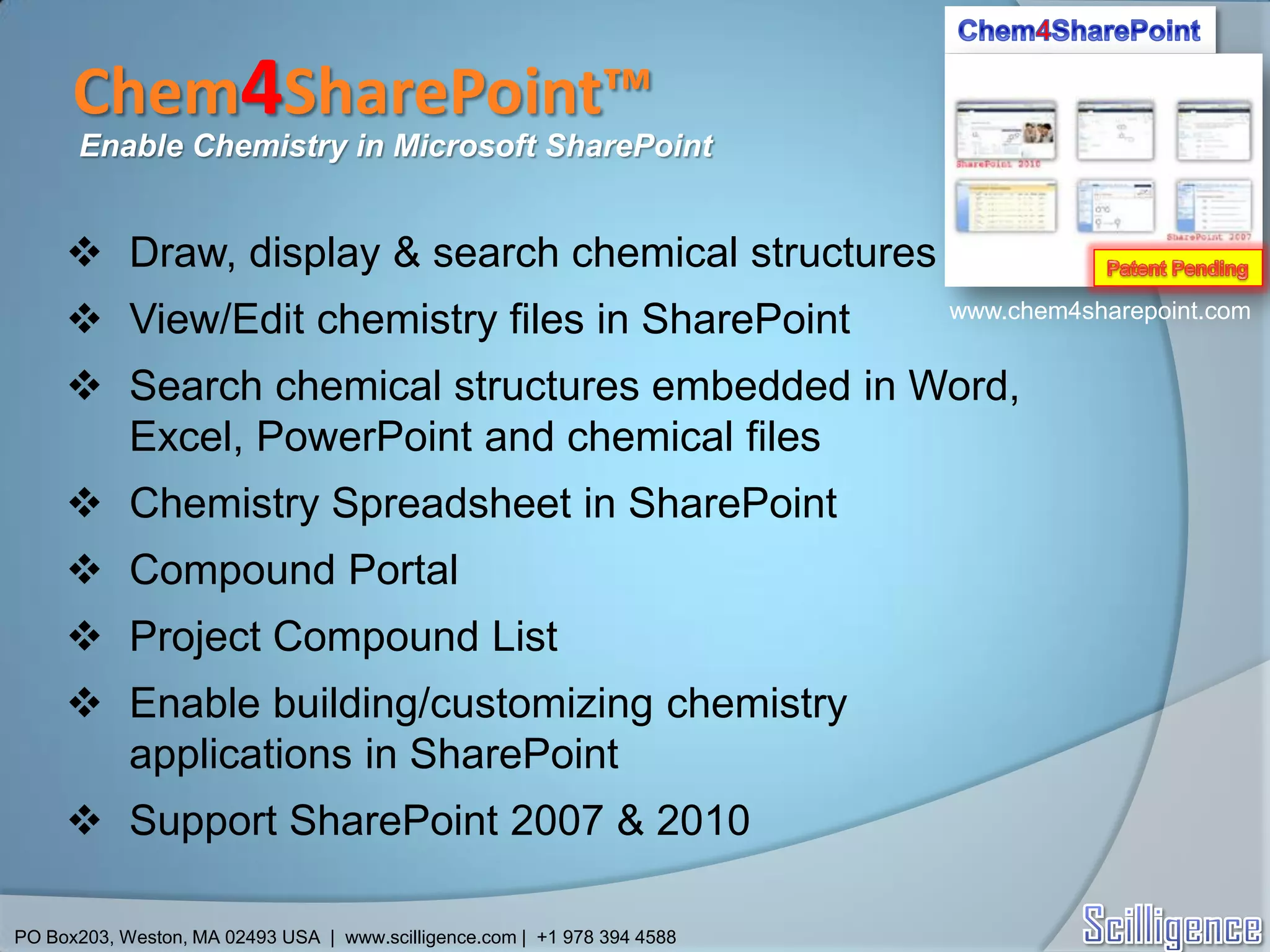 Chem4SharePoint™
      Enable Chemistry in Microsoft SharePoint


      Draw, display & search chemical structures
      View/Edit chemistry files in SharePoint                            www.chem4sharepoint.com


      Search chemical structures embedded in Word,
       Excel, PowerPoint and chemical files
      Chemistry Spreadsheet in SharePoint
      Compound Portal
      Project Compound List
      Enable building/customizing chemistry
       applications in SharePoint
      Support SharePoint 2007 & 2010

PO Box203, Weston, MA 02493 USA | www.scilligence.com | +1 978 394 4588
 