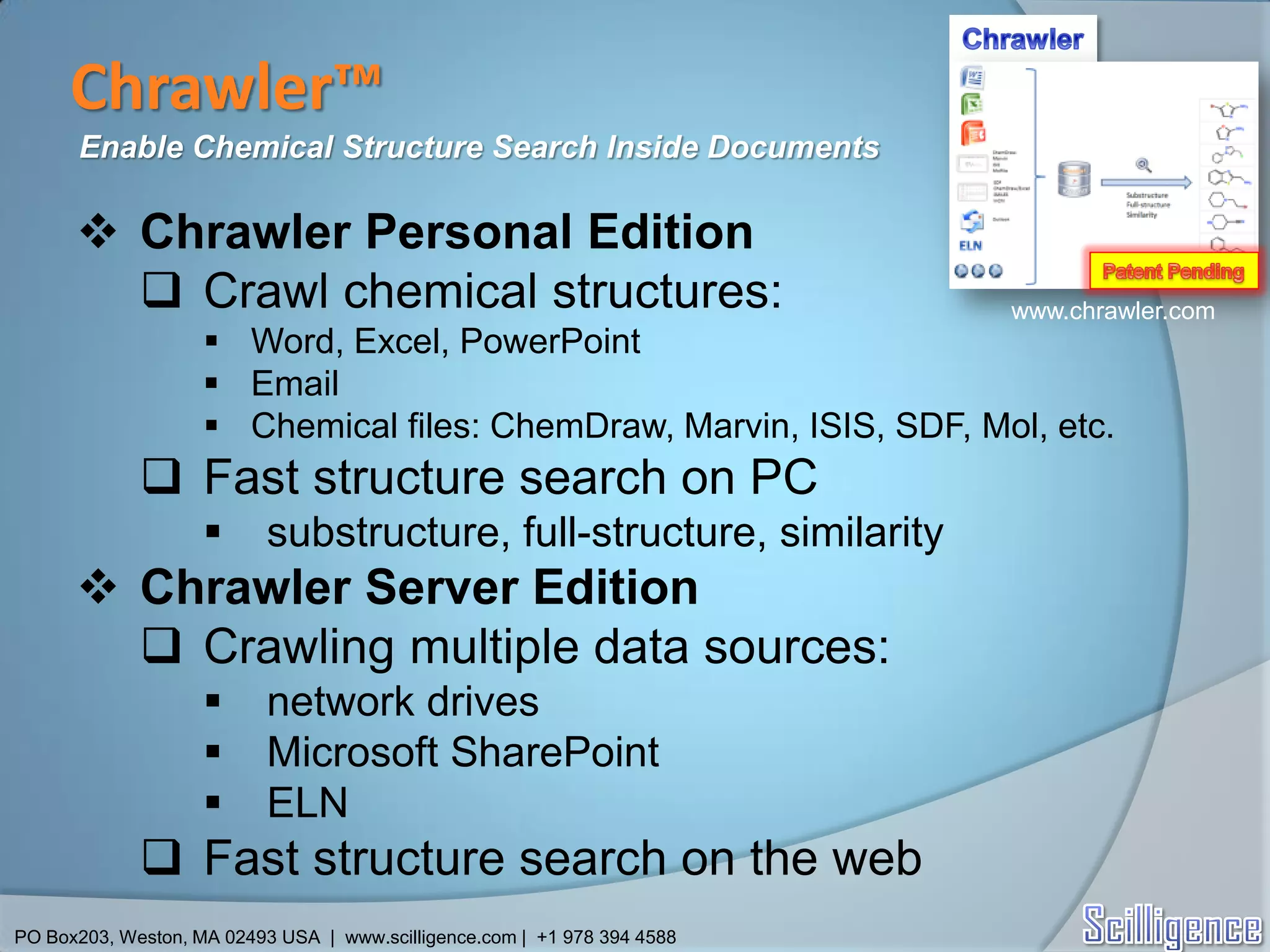Chrawler™
      Enable Chemical Structure Search Inside Documents

       Chrawler Personal Edition
         Crawl chemical structures:                                      www.chrawler.com
                     Word, Excel, PowerPoint
                     Email
                     Chemical files: ChemDraw, Marvin, ISIS, SDF, Mol, etc.
              Fast structure search on PC
                          substructure, full-structure, similarity
       Chrawler Server Edition
         Crawling multiple data sources:
                          network drives
                          Microsoft SharePoint
                          ELN
              Fast structure search on the web
PO Box203, Weston, MA 02493 USA | www.scilligence.com | +1 978 394 4588
 