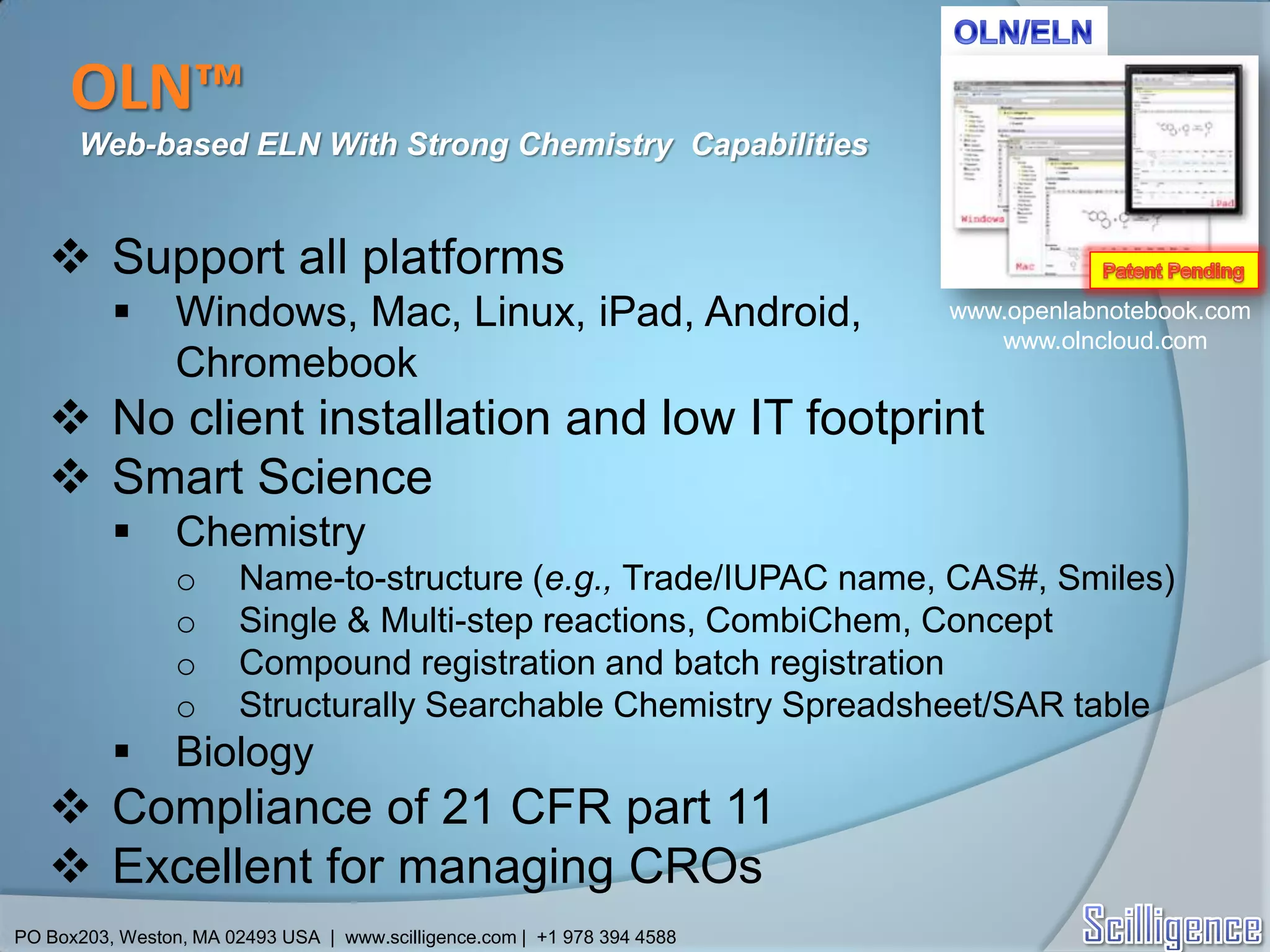 OLN™
      Web-based ELN With Strong Chemistry Capabilities


    Support all platforms
                Windows, Mac, Linux, iPad, Android,                      www.openlabnotebook.com
                                                                             www.olncloud.com
                 Chromebook
    No client installation and low IT footprint
    Smart Science
                Chemistry
                 o      Name-to-structure (e.g., Trade/IUPAC name, CAS#, Smiles)
                 o      Single & Multi-step reactions, CombiChem, Concept
                 o      Compound registration and batch registration
                 o      Structurally Searchable Chemistry Spreadsheet/SAR table
                Biology
    Compliance of 21 CFR part 11
    Excellent for managing CROs
PO Box203, Weston, MA 02493 USA | www.scilligence.com | +1 978 394 4588
 