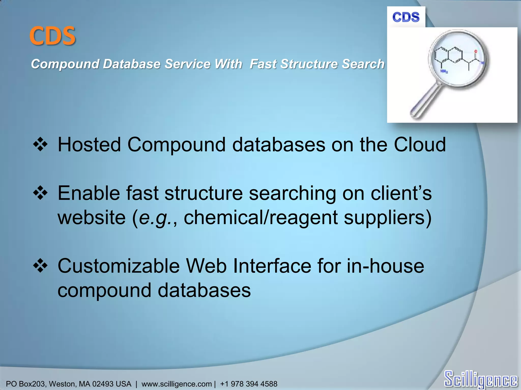 CDS
      Compound Database Service With Fast Structure Search




       Hosted Compound databases on the Cloud

       Enable fast structure searching on client’s
        website (e.g., chemical/reagent suppliers)

       Customizable Web Interface for in-house
        compound databases



PO Box203, Weston, MA 02493 USA | www.scilligence.com | +1 978 394 4588
 